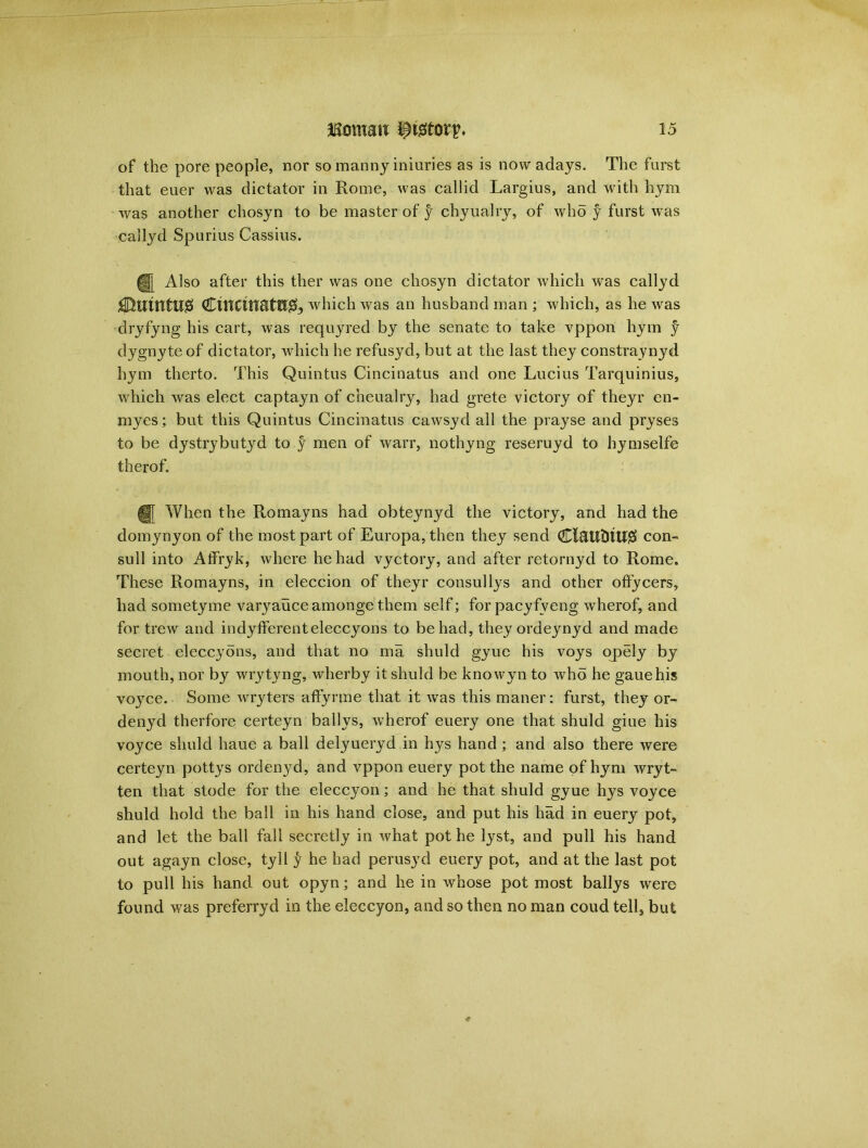 of the pore people, nor somannyiniuries as is nowadays. The furst that euer was dictator in Rome, was callid Largius, and with hym was another chosyn to be master of y chyualry, of who y furst was callyd Spurius Cassius. Also after this ther was one chosyn dictator which was callyd £$UtHtU0 €mcittattr& which was an husband man ; which, as he was dryfyng his cart, was requyred by the senate to take vppon hym f dygnyteof dictator, which he refusyd, but at the last they constraynyd hym therto. This Quintus Cincinatus and one Lucius Tarquinius, which was elect captayn of cheualry, had grete victory of theyr en- myes; but this Quintus Cincinatus cawsyd all the prayse and pryses to be dystrybutyd to y men of warr, nothyng reseruyd to hymselfe therof. U When the Romayns had obteynyd the victory, and had the domynyon of the most part of Europa, then they send Cl&UtltU# con- sull into Affryk, where he had vyctory, and after retornyd to Rome. These Romayns, in eleccion of theyr consullys and other offycers, had sometyme varyauce amonge them self; for pacyfveng wherof, and for trew and indyfferenteleccyons to be had, they ordeynyd and made secret eleccyons, and that no ma shuld gyue his voys opely by mouth, nor by wrytyng, wherby it shuld be knowyn to who he gauehis voyce. Some wryters affyrme that it was this maner: furst, they or- denyd therfore certeyn ballys, wherof euery one that shuld giue his voyce shuld haue a ball delyueryd in hys hand ; and also there were certeyn pottys ordenyd, and vppon euery pot the name of hym wryt- ten that stode for the eleccyon; and he that shuld gyue hys voyce shuld hold the ball in his hand close, and put his had in euery pot, and let the ball fall secretly in what pot he lyst, and pull his hand out agayn close, tyll y he had perusyd euery pot, and at the last pot to pull his hand out opyn; and he in whose pot most ballys were found was preferryd in the eleccyon, and so then no man coud tell, but