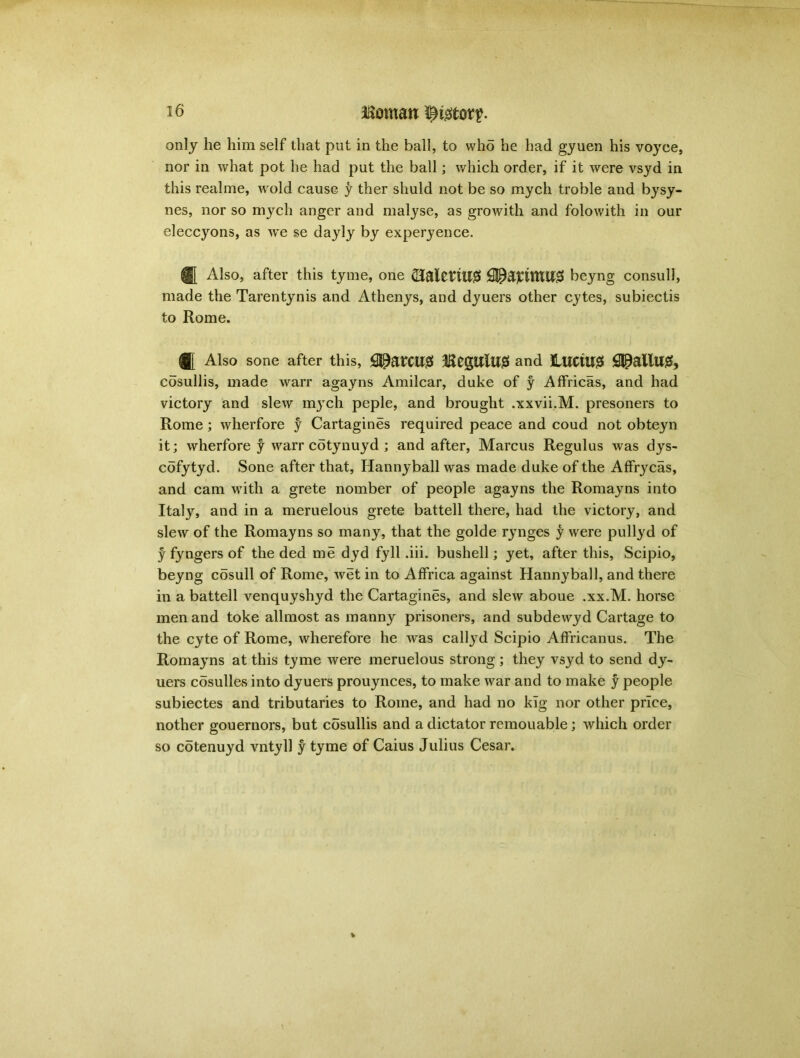 Homan i^tor?. only he him seif that put in the ball, to who he had gyuen his voyce, nor in what pot he had put the ball; which order, if it were vsyd in this real me, w old cause y ther shuld not be so mych troble and bysy- nes, nor so mych anger and malyse, as growith and folowith in our eleccyons, as we se dayly by experyence. ® Also, after this tyme, one (Halerill# SiPapmU# heyng consul!, made the Tarentynis and Athenys, and dyuers other cytes, subiectis to Rome. ® Also sone after this, fl^atCU0 HfgUlUS and LUCtUS £SpallU0, cosullis, made warr agayns Amilcar, duke of y Affricas, and had victory and slew myrch peple, and brought .xxvii.M. presoners to Rome; wherfore y Cartagines required peace and coud not obteyn it; wherfore f warr cotynuyd ; and after, Marcus Regulus was dys- cofytyd. Sone after that, Hannyball was made duke of the Affrycas, and cam writh a grete nomber of people agayns the Romayns into Italy, and in a meruelous grete battell there, had the victory, and slew of the Romayns so many, that the golde rynges y were pullyd of y fyngers of the ded me dyd fyll .iii. bushell; yet, after this, Scipio, beyng cosull of Rome, wet in to AfFrica against Hannyball, and there in a battell venquyshyd the Cartagines, and slew aboue .xx.M. horse men and toke allmost as manny prisoners, and subdewyd Cartage to the cyte of Rome, wherefore he was callyd Scipio Affricanus. The Romayns at this tyme were meruelous strong ; they vsyd to send dy- uers cosulles into dyuers prouynces, to make war and to make y people subiectes and tributaries to Rome, and had no klg nor other price, nother gouernors, but cosullis and a dictator remouable; which order so cotenuyd vntyll y tyme of Caius Julius Cesar.