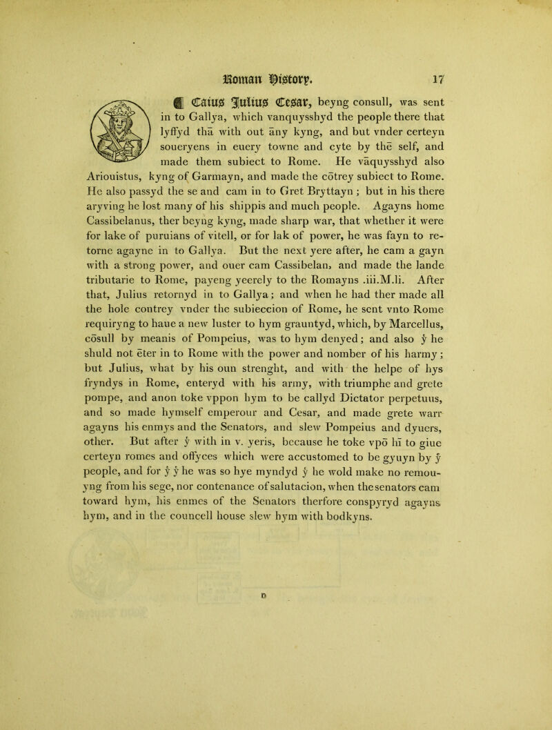 0 CStU0 JUltUg €t$av, beyng consull, was sent in to Galiya, which vanquysshyd the people there that lyffyd tha with out any kyng, and but vnder certeyn soueryens in euery towne and cyte by the self, and made them subiect to Rome. He vaquysshyd also Ariouistus, kyng of Garmayn, and made the cotrey subiect to Rome. He also passyd the se and cam in to Gret Bryttayn ; but in his there aryving he lost many of his shippis and much people. Agayns home Cassibelanus, ther beyng kyng, made sharp war, that whether it were for lake of puruians of vitell, or for lak of power, he was fayn to re- torne agayne in to Galiya. But the next yere after, he cam a gayn with a strong power, and ouer cam Cassibelan, and made the la.nde tributarie to Rome, payeng yeerely to the Romayns .iii.M.li. After that, Julius retornyd in to Galiya; and when he had ther made all the hole contrey vnder the subieceion of Rome, he sent vnto Rome requiryng to haue a new luster to hym grauntyd, which, by Marcellus, cosull by meanis of Pompeius, was to hym denyed; and also y he shuld not eter in to Rome with the power and nomber of his harmy; but Julius, what by his oun strenght, and with the helpe of hys fryndys in Rome, enteryd with his army, with triumphe and grete pompe, and anon toke vppon hym to be callyd Dictator perpetuus, and so made hymself emperour and Cesar, and made grete warr agayns his enmys and the Senators, and slew Pompeius and dyuers, other. But after y with in v. yeris, because he toke vpo hi to giue certeyn romes and offyces which were accustomed to be gyuyn by y people, and for y y he was so hye myndyd y he wold make no remou- yng from his sege, nor contenance of salutacion, when the senators cam toward hym, his enmes of the Senators therfore conspyryd agayns hym, and in the councell house slew hym with bodkyns. n