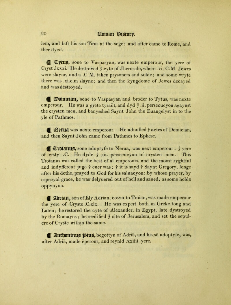 lem, and laft his son Titus at the sege; and after came to Rome, and ther dyed. @[ sone to Vaspasyan, was nexte emperour, the yere of Cryst .lxxxi. He destroyed y cyte of Jherusale, where .vi. C.M. Jewes were slayne, and a .C.M. taken prysoners and solde; and some wryte there was .xi.c.m slayne; and then the kyngdome of Jewes decayed and was destroyed. ^omtctau, sone to Vaspasyan and broder to Tytus, was nexte emperour. He was a grete tyraut, and dyd y -ii. persecucyon agaynst the crysten men, and banysshed Sayrnt John the Euangetyst in to the yle of Pathmos. fj[ was nexte emperour. He adnulled y actes of Domician, and then Saynt John came from Pathmos to Ephese. CtOt&UU& sone adoptyfe to Nerua, was next emperour : y yere of crsty .C. He dyde y .iii. persecucyon of crysten men. This Troianus was called the best of al emperours, and the moost ryghtful and indyfferent juge y euer was; y it is sayd y Saynt Gregory, longe after his dethe, prayed to God for his saluacyon: by whose prayer, by especyal grace, he was delyuered out of hell and saued, as some holde oppynyon. tt aonatt, son of Ely Adrian, cosyn to Troian, was made emperour the yere of Cryste .C.xix. He was expert both in Greke tong and Laten; he restored the cyte of Alexander, in Egypt, late dystroyed by the Romayns; he reedified y cite of Jerusalem, and set the sepul- cre of Cryrste within the same. antfjomnugi ^iw^begottyn of Adria, and his so adoptyfe, was, after Adria, made eperour, and reynid .xxiiii. yere.