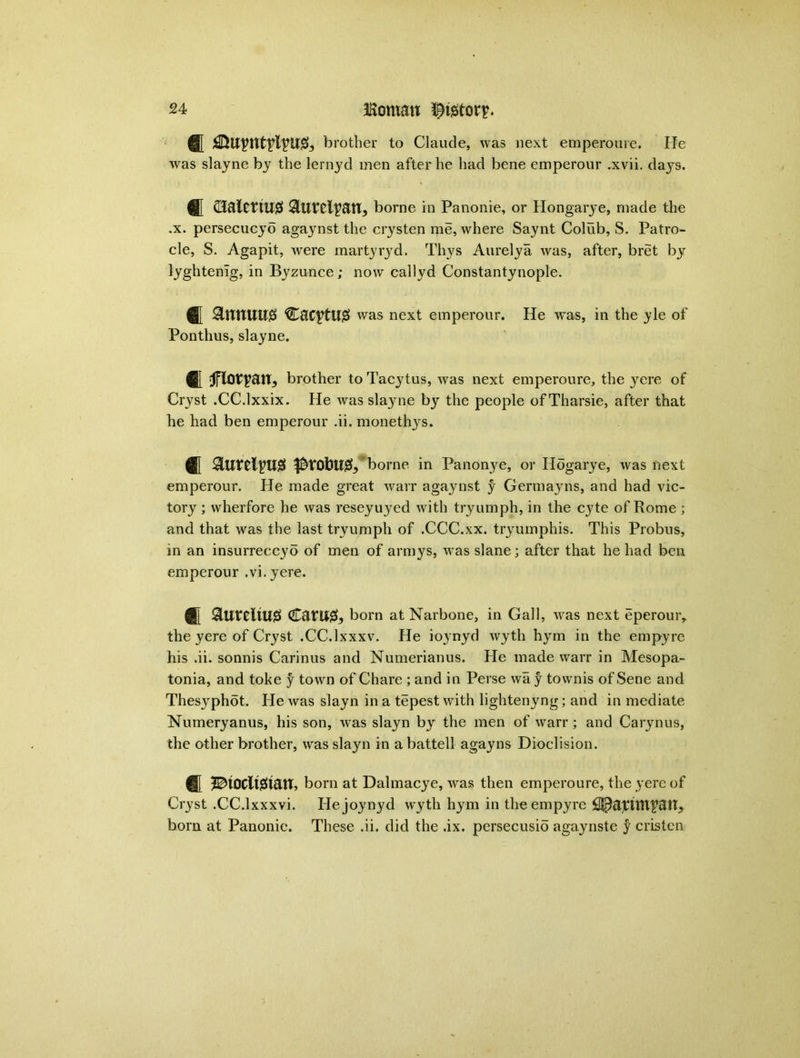 ® brother to Claude, was next emperoure. He was slayne by the lernyd men after he had bene emperour .xvii. days. ® Ci&lCthU# ^iurel^an, borne in Panonie, or Hongarye, made the .x. persecucyo agaynst the crysten me, where Saynt Colub, S. Patro- cle, S. Agapit, were martyryd. Thys Aurelya was, after, bret by lyghtenig, in Byzunce; now callyd Constantynople. ® SltTflUll# CaC^tUg was next emperour. He w'as, in the yle of Ponthus, slayne. fll Jflotvait, brother to Tacytus, was next emperoure, the yere of Cryst .CC.lxxix. He was sla}me by the people of Tharsie, after that he had ben emperour .ii. monethys. ® $rofcU& borne in Panonye, or Hogarye, was next emperour. He made great warr agaynst y Germayns, and had vic- tory ; wherfore he was reseyuyed with tryumph, in the cyte of Rome ; and that was the last tryumph of .CCC.xx. tryumphis. This Probus, in an insurreccyo of men of armys, was slane; after that he had ben emperour .vi.yere. ® born at Narbone, in Gall, was next eperouiv the yere of Cryst .CC.lxxxv. He ioynyd wyth hym in the empyre his .ii. sonnis Carinus and Numerianus. He made warr in Mesopa- tonia, and toke y town of Chare ; and in Perse wa y townis of Sene and Thesyphot. He was slayn in a tepest with lightenyng; and in mediate Numeryanus, his son, was slayn by the men of warr ; and Carynus, the other brother, was slayn in abattell agayns Dioclision. ® ^ioclt^tan, born at Dalmacye, was then emperoure, the yere of Cryst .CC.lxxxvi. Hejoynyd wyth hym in the empyre bom at Panonie. These .ii. did the .ix. persecusio agaynste y cristcn