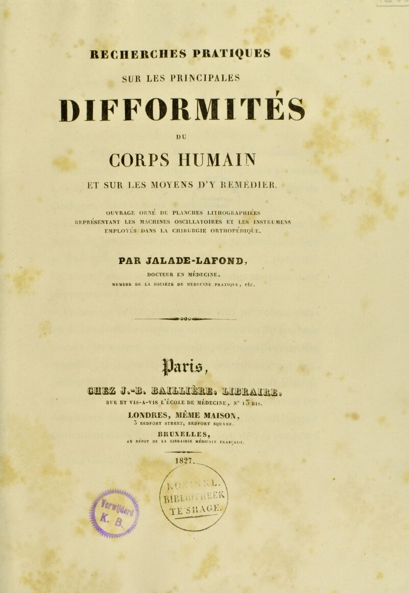 SUR LUS PRINCIPALES DIFFORMITÉS DU CORPS HUMAIN ET SUR LES MOYENS D’Y REMEDIER. OUVRAGE ORNÉ DE PLANCHES LITHOGRAPHIEES REPRÉSENTANT LES MACHINES OSCILLATOIRES ET LES INST RUMENS EMPLOYÉS DANS LA CHIRURGIE ORTHOPÉDIQUE. PAR JALADE-LAFONB, DOCTEUR EN MEDECINE, MEMBRE DK LA SOCIETE DI! MÉDECINE PRATIQUE, elC. —* v-Oi IJarb, mm MiBiaAitüUB» RUE ET VIS-A-VIS L’ÉCOLE DE MEDECINE , N° 1 3 BIS. LONDRES, MEME MAISON, 3 D KD FO RT STREET, REDFORT SQUARE. BRUXELLES, AU R F POT DE LA LIBRAIRIE MEDITA IF FRAKT.AI.'T.
