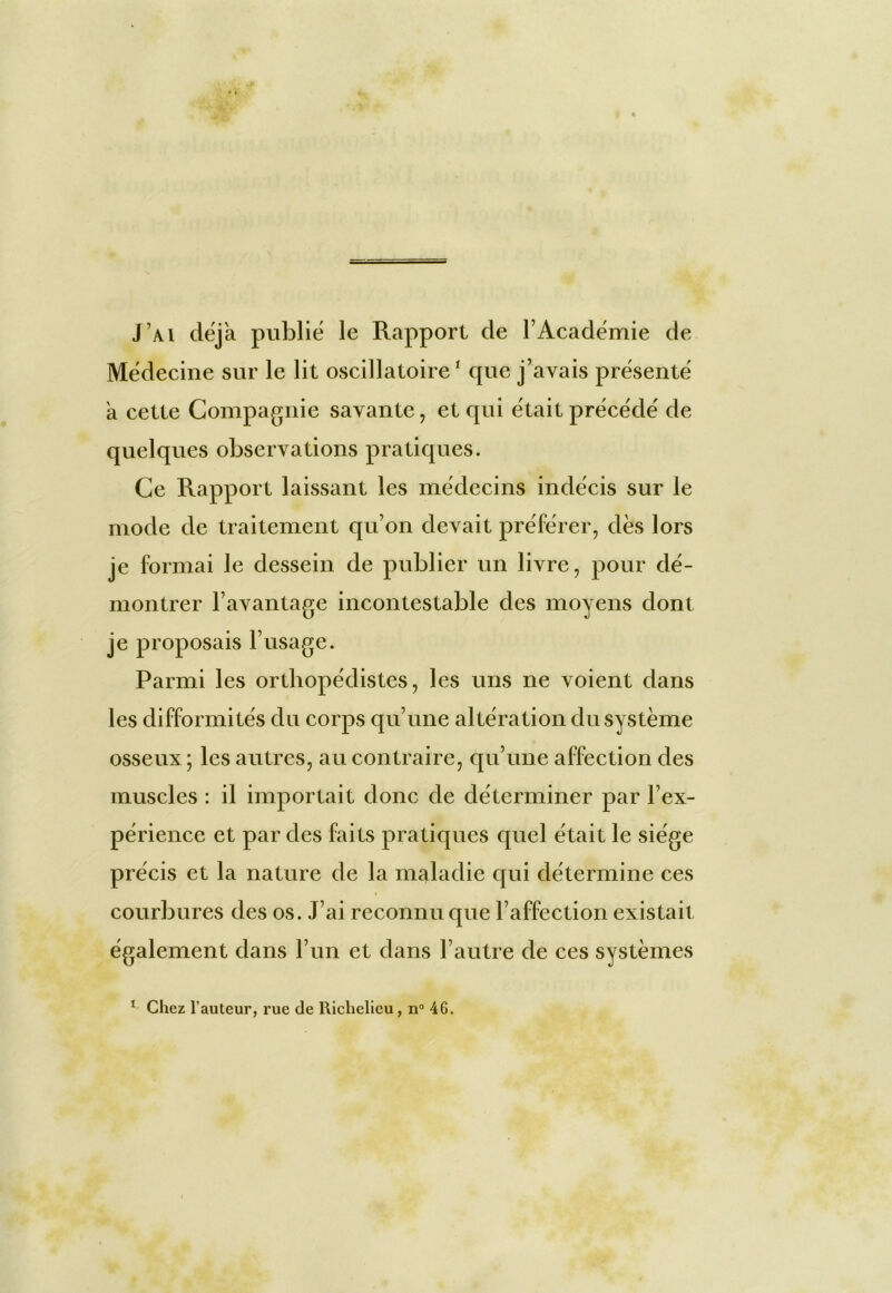 J’ai déjà publié le Rapport de l’Académie de Médecine sur le lit oscillatoire1 que j’avais présenté a cette Compagnie savante, et qui était précédé de quelques observations pratiques. Ce Rapport laissant les médecins indécis sur le mode de traitement qu’on devait préférer, dès lors je formai le dessein de publier un livre, pour dé- montrer l’avantage incontestable des moyens dont je proposais l’usage. Parmi les orthopédistes, les uns ne voient dans les difformités du corps qu’une altération du système osseux; les autres, au contraire, qu’une affection des muscles : il importait donc de déterminer par l’ex- périence et par des faits pratiques quel était le siège précis et la nature de la maladie qui détermine ces courbures des os. J’ai reconnu que l’affection existait également dans l’un et dans l’autre de ces systèmes