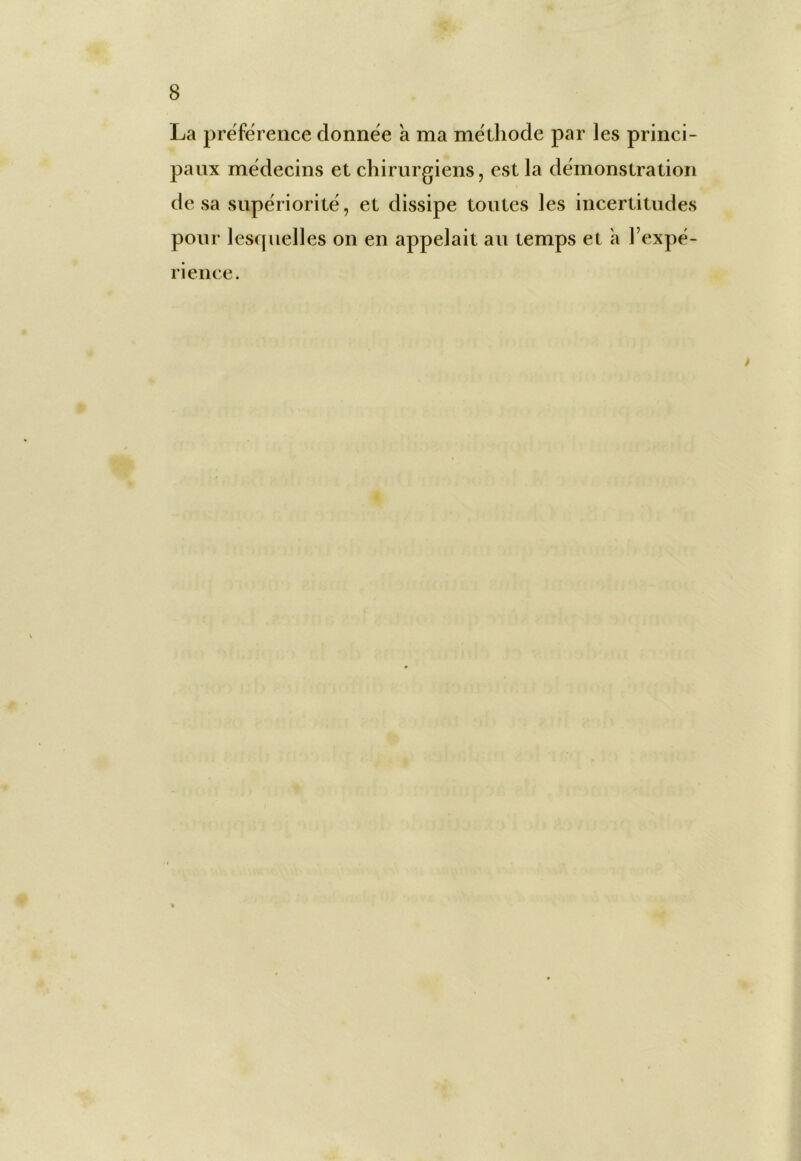 8 La préférence donnée à ma méthode par les princi- paux médecins et chirurgiens, est la démonstration de sa supériorité, et dissipe toutes les incertitudes pour lesquelles on en appelait au temps et a l’expé- rience.