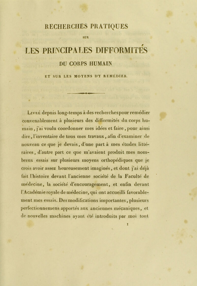 SUR LES PRINCIPALES DIFFORMITES DU CORPS HUMAIN ET SUR LES MOYENS D’Y REMÉDIER. Livré depuis long-temps à des recherches pour remédier convenablement à plusieurs des difformités du corps hu- main , j’ai voulu coordonner mes idées et faire , pour ainsi dire, l’inventaire de tous mes travaux, afin d’examiner de nouveau ce que je devais, d’une part à mes études litté- raires, d’autre part ce que m’avaient produit mes nom- breux essais sur plusieurs moyens orthopédiques que je crois avoir assez heureusement imaginés, et dont j’ai déjà fait l’histoire devant l’ancienne société de la Faculté de médecine, la société d’encouragement, et enfin devant l’Académie royale de médecine, qui ont accueilli favorable- ment mes essais. Des modifications importantes, plusieurs perfectionnemens apportés aux anciennes mécaniques, et de nouvelles machines ayant été introduits par moi tout