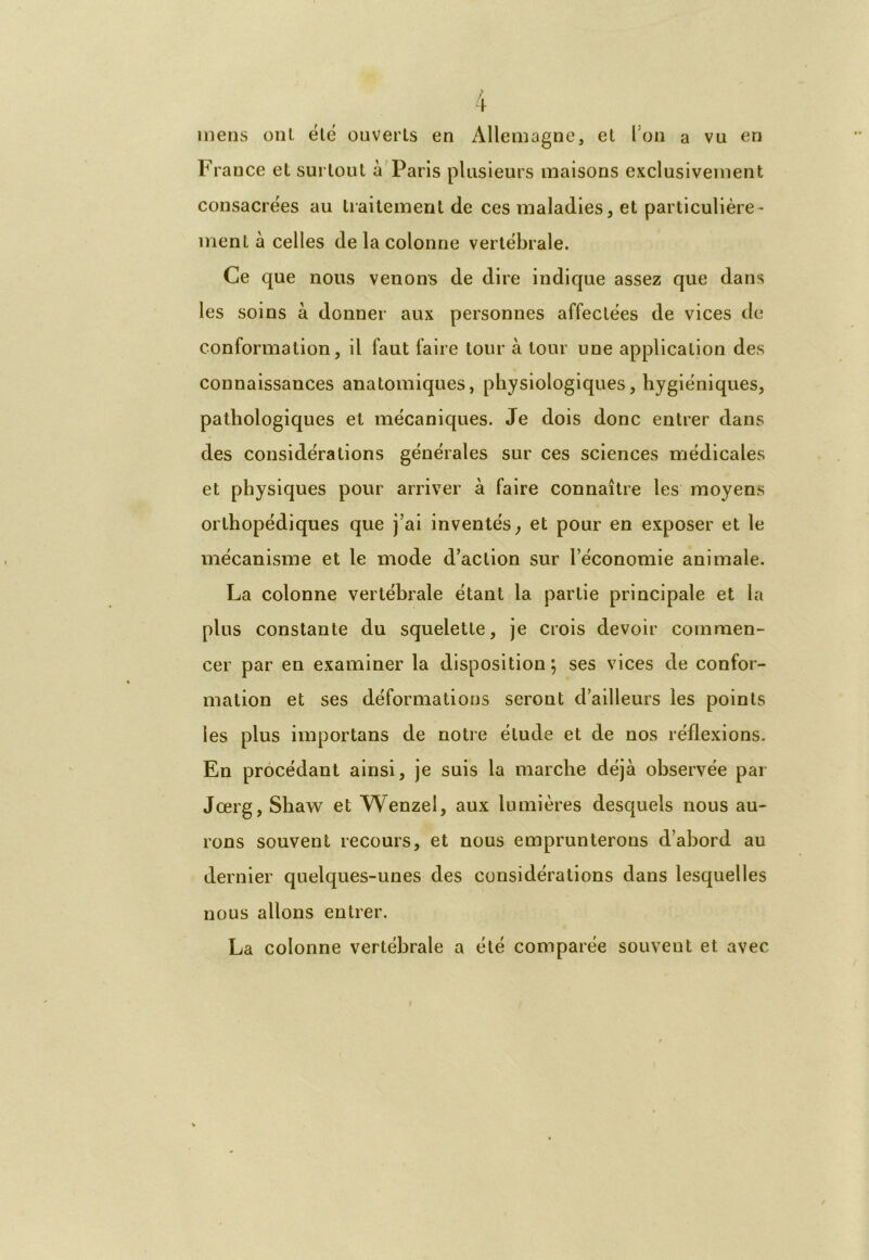 mens ont été ouverts en Allemagne, et Ion a vu en France et surtout à Paris plusieurs maisons exclusivement consacrées au traitement de ces maladies, et particulière- ment à celles de la colonne vertébrale. Ce que nous venons de dire indique assez que dans les soins à donner aux personnes affectées de vices de conformation, il faut faire tour à tour une application des connaissances anatomiques, physiologiques, hygiéniques, pathologiques et mécaniques. Je dois donc entrer dans des considérations générales sur ces sciences médicales et physiques pour arriver à faire connaître les moyens orthopédiques que j’ai inventés, et pour en exposer et le mécanisme et le mode d’action sur l’économie animale. La colonne vertébrale étant la partie principale et la plus constante du squelette, je crois devoir commen- cer par en examiner la disposition; ses vices de confor- mation et ses déformations seront d’ailleurs les points les plus importans de notre élude et de nos réflexions. En procédant ainsi, je suis la marche déjà observée par Jœrg, Shaw et Wenzel, aux lumières desquels nous au- rons souvent recours, et nous emprunterons d’abord au dernier quelques-unes des considérations dans lesquelles nous allons entrer. La colonne vertébrale a été comparée souvent et avec