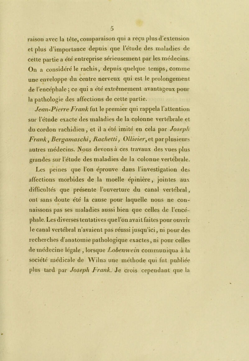 raison avec la tête, comparaison qui a reçu plus d'extension et plus d’importance depuis que l'étude des maladies de celle partie a été entreprise sérieusement par les médecins. On a considéré le rachis, depuis quelque temps, comme une enveloppe du centre nerveux qui est le prolongement de l'encéphale ; ce qui a été extrêmement avantageux pour la pathologie des affections de cette partie. Jean-Pierre Frank fut le premier qui rappela l’attention sur l’étude exacte des maladies de la colonne vertébrale et du cordon rachidien, et il a été imité en cela par Joseph Frank y Bergamaschi, Rachetti, OUwier, et par plusieurs autres médecins. Nous devons à ces travaux des vues plus grandes sur l’étude des maladies de la colonne vertébrale. Les peines que l’on éprouve dans l’investigation des affections morbides de la moelle épinière, jointes aux difficultés que présente l’ouverture du canal vertébral, ont sans doute été la cause pour laquelle nous ne con- naissons pas ses maladies aussi bien que celles de l’encé- phale. Les diverses tentatives que l’on avait fai tes pour ouvrir le canal vertébral n’avaient pas réussi jusqu’ici, ni pour des recherches d’anatomie pathologique exactes, ni pour celles de médecine légale , lorsque Lohenwein communiqua à la société médicale de Wilna une méthode qui fut publiée plus tard par Joseph Frank. Je crois cependant que la