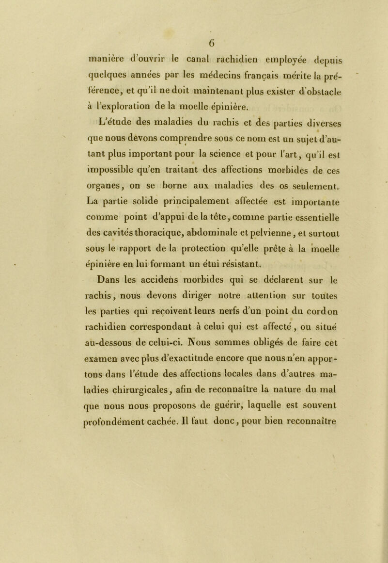 manière d’ouvrir le canal rachidien employée depuis quelques années par les médecins français mérite la pré- férence, et qu’il ne doit maintenant plus exister d’obstacle à l’exploration de la moelle épinière. L’etude des maladies du rachis et des parties diverses que nous devons comprendre sous ce nom est un sujet d’au- tant plus important pour la science et pour l’art, qu’il est impossible qu’en traitant des affections morbides de ces organes, on se borne aux maladies des os seulement. La partie solide principalement affectée est importante comme point d’appui de la tête, comme partie essentielle des cavités thoracique, abdominale et pelvienne, et surtout sous le rapport de la protection qu’elle prête à la moelle épinière en lui formant un étui résistant. Dans les accidens morbides qui se déclarent sur le rachis, nous devons diriger notre attention sur toutes les parties qui reçoivent leurs nerfs d’un point du cordon rachidien correspondant à celui qui est affecté , ou situé au-dessous de celui-ci. Nous sommes obligés de faire cet examen avec plus d’exactitude encore que nous n’en appor- tons dans l’étude des affections locales dans d’autres ma- ladies chirurgicales, afin de reconnaître la nature du mal que nous nous proposons de guérir, laquelle est souvent profondément cachée. Il faut donc, pour bien reconnaître