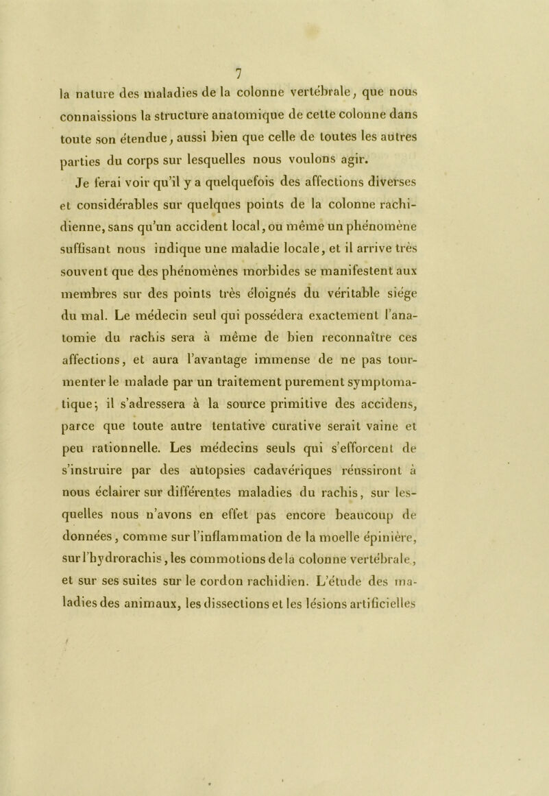 la nature des maladies de la colonne vertébrale, que nous connaissions la structure anatomique de cette colonne dans toute son étendue y aussi bien que celle de toutes les autres parties du corps sur lesquelles nous voulons agir. Je ferai voir qu’il y a quelquefois des affections diverses et considérables sur quelques points de la colonne rachi- dienne, sans qu’un accident local, ou même un phénomène suffisant nous indique une maladie locale, et il arrive très souvent que des phénomènes morbides se manifestent aux membres sur des points très éloignés du véritable siège du mal. Le médecin seul qui possédera exactement l’ana- tomie du rachis sera à même de bien reconnaître ces affections, et aura l’avantage immense de ne pas tour- menter le malade par un traitement purement symptoma- tique*, il s’adressera à la source primitive des accidens, parce que toute autre tentative curative serait vaine et peu rationnelle. Les médecins seuls qui s’efforcent de s’instruire par des afitopsies cadavériques réussiront à nous éclairer sur différentes maladies du rachis, sur les- quelles nous n’avons en effet pas encore beaucoup de données, comme sur l’inflammation de la moelle épinière, surl’hydrorachisjles commotions delà colonne vertébrale, et sur ses suites sur le cordon rachidien. L’étude des ma- ladies des animaux, les dissections et les lésions artificielles