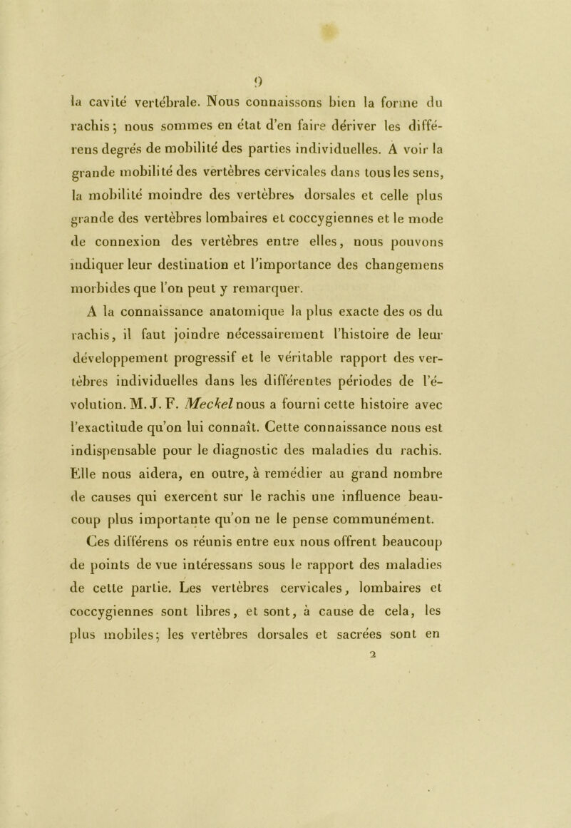 la cavité vertébrale. Nous connaissons bien la forme du rachis ; nous sommes en état d’en faire dériver les diffé- rens degrés de mobilité des parties individuelles. A voir la grande mobilité des vertèbres cervicales dans tous les sens, la mobilité moindre des vertèbres dorsales et celle plus grande des vertèbres lombaires et coccygiennes et le mode de connexion des vertèbres entre elles, nous pouvons indiquer leur destination et l’importance des changemens morbides que l’on peut y remarquer. A la connaissance anatomique la plus exacte des os du rachis, il faut joindre nécessairement l’histoire de leur développement progressif et le véritable rapport des ver- tèbres individuelles dans les différentes périodes de l’é- volution. M. J. F. Meckel nous a fourni cette histoire avec l’exactitude qu’on lui connaît. Cette connaissance nous est indispensable pour le diagnostic des maladies du rachis. Elle nous aidera, en outre, à remédier au grand nombre de causes qui exercent sur le rachis une influence beau- coup plus importante qu’on ne le pense communément. Ces dilférens os réunis entre eux nous offrent beaucoup de points de vue intéressans sous le rapport des maladies de cette partie. Les vertèbres cervicales, lombaires et coccygiennes sont libres, et sont, à cause de cela, les plus mobiles; les vertèbres dorsales et sacrées sont en 2