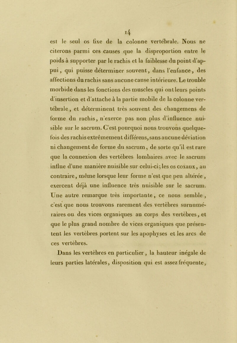 4 est le seul os fixe de la colonne vertébrale. Nous ne citerons parmi ces causes que la disproportion entre le poids à supporter par le rachis et la faiblesse du point d’ap- pui, qui puisse déterminer souvent, dans l’enfance, des allections du rachis sans aucune cause intérieure. Le trouble morbide dans les fonctions des muscles qui ont leurs points d’insertion et d’attache à la partie mobile de la colonne ver- tébrale , et déterminent très souvent des cliangemens de forme du rachis, n’exerce pas non plus d’influence nui- sible sur le sacrum. C’est pourquoi nous trouvons quelque- fois des rachis extrêmement différens,sans aucune déviation ni changement de forme du sacrum, de sorte qu’il est rare que la connexion des vertèbres lombaires avec le sacrum influe d’une manière nuisible sur celui-ci; les os coxaux, au contraire, même lorsque leur forme n’est que peu altérée , exercent déjà une influence très nuisible sur le sacrum. Une autre remarque très importante , ce nous semble , c’est que nous trouvons rarement des vertèbres surnumé- raires ou des vices organiques au corps des vertèbres, et que le plus grand nombre de vices organiques que présen- tent les vertèbres portent sur les apophyses et les arcs de ces vertèbres. Dans les vertèbres en particulier, la hauteur inégale de leurs parties latérales, disposition qui est assez fréquente,