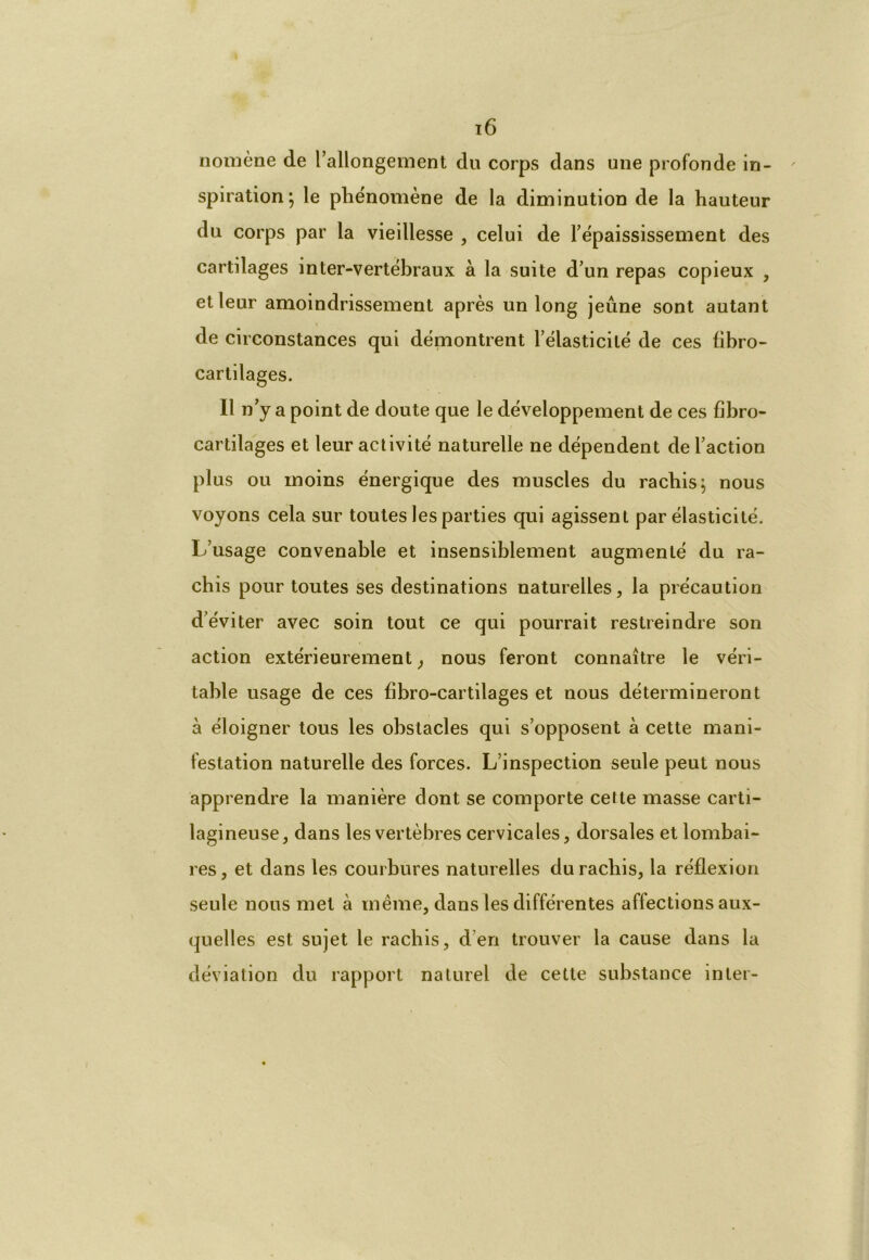 nomène de rallongement du corps dans une profonde in- spiration; le phénomène de la diminution de la hauteur du corps par la vieillesse , celui de l’épaississement des cartilages inter-vertébraux à la suite d’un repas copieux , et leur amoindrissement après un long jeûne sont autant de circonstances qui démontrent l’élasticité de ces fibro- cartilages. Il n’y a point de doute que le développement de ces fibro- cartilages et leur activité naturelle ne dépendent de l’action plus ou moins énergique des muscles du rachis; nous voyons cela sur toutes les parties qui agissent par élasticité. L’usage convenable et insensiblement augmenté du ra- chis pour toutes ses destinations naturelles, la précaution d’éviter avec soin tout ce qui pourrait restreindre son action extérieurement, nous feront connaître le véri- table usage de ces fibro-cartilages et nous détermineront à éloigner tous les obstacles qui s’opposent à cette mani- festation naturelle des forces. L’inspection seule peut nous apprendre la manière dont se comporte cette masse carti- lagineuse, dans les vertèbres cervicales, dorsales et lombai- res, et dans les courbures naturelles du racliis, la réflexion seule nous met à même, dans les différentes affections aux- quelles est sujet le rachis, d’en trouver la cause dans la déviation du rapport naturel de cette substance inter-