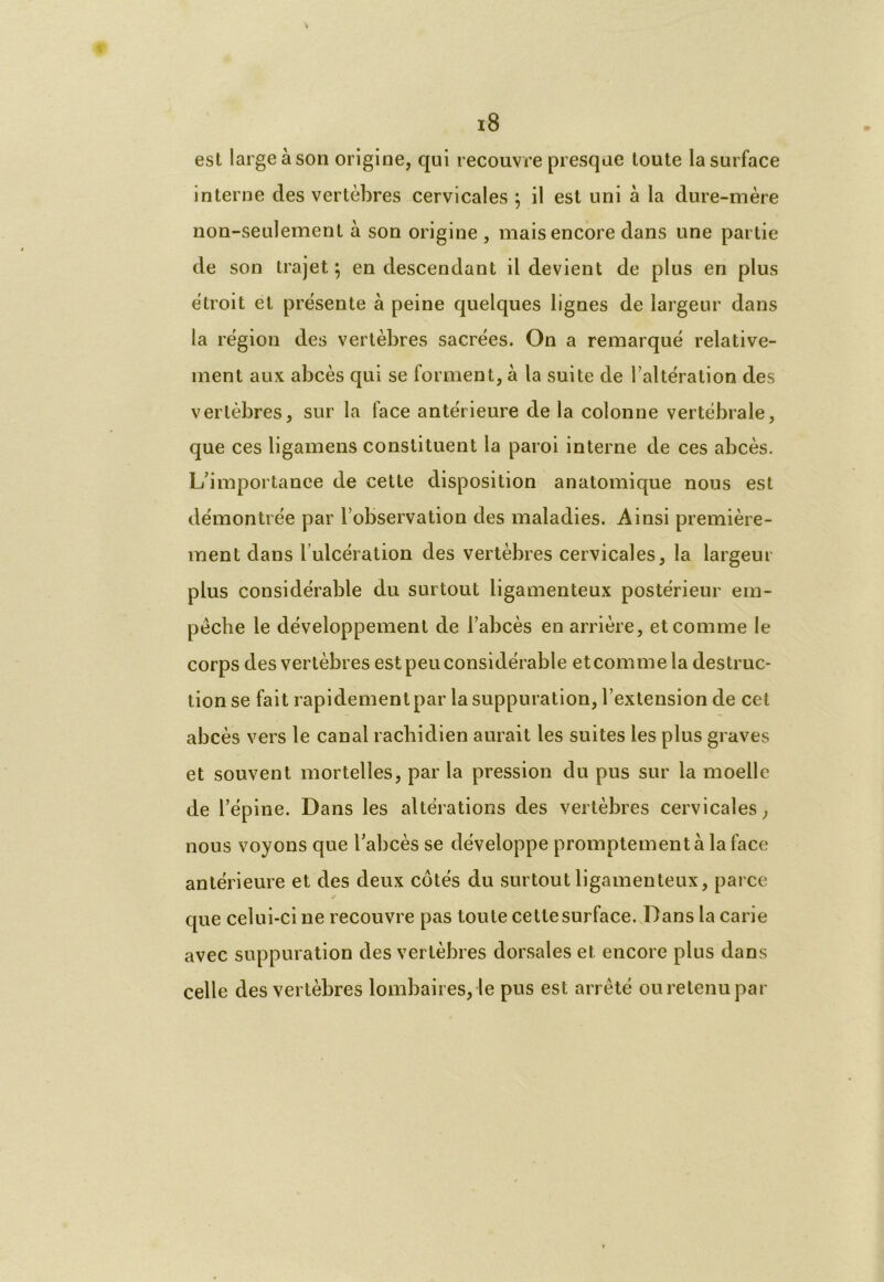 est large à son origine, qui recouvre presque toute la surface interne des vertèbres cervicales ; il est uni à la dure-mère non-seulement à son origine , mais encore dans une partie de son trajet ; en descendant il devient de plus en plus étroit et présente à peine quelques lignes de largeur dans la région des vertèbres sacrées. On a remarqué relative- ment aux abcès qui se forment, à la suite de l’altération des vertèbres, sur la face antérieure de la colonne vertébrale, que ces ligamens constituent la paroi interne de ces abcès. L’importance de cette disposition anatomique nous est démontrée par l’observation des maladies. Ainsi première- ment dans l’ulcération des vertèbres cervicales, la largeur plus considérable du surtout ligamenteux postérieur em- pêche le développement de l’abcès en arrière, et comme le corps des vertèbres est peu considérable et comme la destruc- tion se fait rapidement par la suppuration, l’extension de cet abcès vers le canal rachidien aurait les suites les plus graves et souvent mortelles, par la pression du pus sur la moelle de l’épine. Dans les altérations des vertèbres cervicales, nous voyons que l’abcès se développe promptement à la face antérieure et des deux côtés du surtout ligamenteux, parce que celui-ci ne recouvre pas toute cette surface. Dans la carie avec suppuration des vertèbres dorsales et encore plus dans celle des vertèbres lombaires, le pus est arrêté ou retenu par