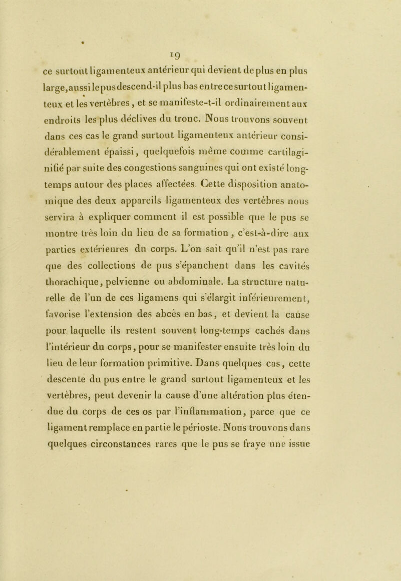 T9 ce surtout ligamenteux antérieur qui devient de plus en plus large,aussilepusdescend-il plus bas entre ce surtout ligamen- teux et les vertèbres, et se manifeste-t-il ordinairement aux endroits les plus déclives du tronc. Nous trouvons souvent dans ces cas le grand surtout ligamenteux antérieur consi- dérablement épaissi, quelquefois même comme cartilagi- nifié par suite des congestions sanguines qui ont existé long- temps autour des places affectées. Cette disposition anato- mique des deux appareils ligamenteux des vertèbres nous servira à expliquer comment il est possible que le pus se montre très loin du lieu de sa formation , c’est-à-dire aux parties extérieures du corps. L’on sait qu’il n’est pas rare que des collections de pus s’épanchent dans les cavités thorachique, pelvienne ou abdominale. La structure natu- relle de l’un de ces ligamens qui s’élargit inférieurement, favorise l’extension des abcès en bas, et devient la cause pour laquelle ils restent souvent long-temps cachés dans l’intérieur du corps, pour se manifester ensuite très loin du lieu de leur formation primitive. Dans quelques cas, cette descente du pus entre le grand surtout ligamenteux et les vertèbres, peut devenir la cause d’une altération plus éten- due du corps de ces os par l’inflammation, parce que ce ligament remplace en partie le périoste. Nous trouvons dans quelques circonstances rares que le pus se fraye une issue