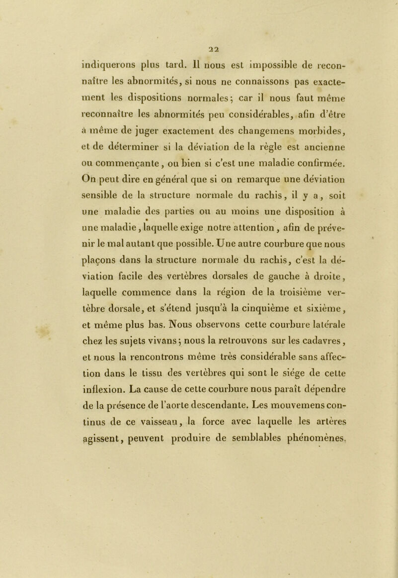 indiquerons plus tard. 11 nous est impossible de recon- naître les abnormités, si nous ne connaissons pas exacte- ment les dispositions normales; car il nous faut même reconnaître les abnormités peu considérables, afin d’être à même de juger exactement des changemens morbides, et de déterminer si la déviation de la règle est ancienne ou commençante, ou bien si c’est une maladie confirmée. On peut dire en général que si on remarque une déviation sensible de la structure normale du rachis, il y a, soit une maladie des parties ou au moins une disposition à une maladie, laquelle exige notre attention, afin de préve- nir le mal autant que possible. Une autre courbure que nous plaçons dans la structure normale du rachis, c’est la dé- viation facile des vertèbres dorsales de gauche à droite, laquelle commence dans la région de la troisième ver- tèbre dorsale, et s’étend jusqu’à la cinquième et sixième, et même plus bas. Nous observons cette courbure latérale chez les sujets vivans ; nous la retrouvons sur les cadavres, et nous la rencontrons même très considérable sans affec- tion dans le tissu des vertèbres qui sont le siège de celte inflexion. La cause de cette courbure nous paraît dépendre de la présence de l’aorte descendante. Les mouvemens con- tinus de ce vaisseau, la force avec laquelle les artères agissent, peuvent produire de semblables phénomènes.