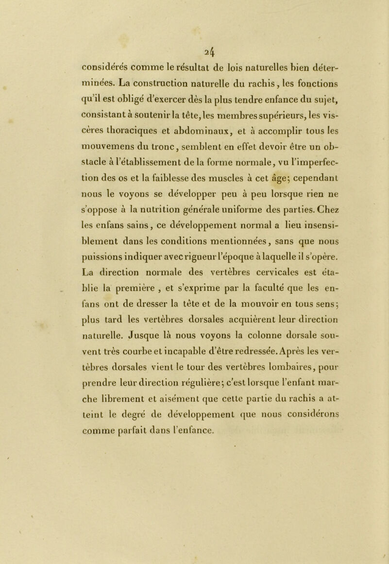 A considérés comme le résultat de lois naturelles bien déter- minées. La construction naturelle du rachis, les fonctions qu’il est obligé d’exercer dès la plus tendre enfance du sujet, consistant à soutenir la tête, les membres supérieurs, les vis- cères thoraciques et abdominaux, et à accomplir tous les mouvemens du tronc, semblent en effet devoir être un ob- stacle à l’établissement de la forme normale, vu l’imperfec- tion des os et la faiblesse des muscles à cet âge; cependant nous le voyous se développer peu à peu lorsque rien ne s’oppose à la nutrition générale uniforme des parties. Chez les enfans sains, ce développement normal a lieu insensi- blement dans les conditions mentionnées, sans que nous puissions indiquer avec rigueur l’époque à laquelle il s’opère. La direction normale des vertèbres cervicales est éta- blie la première , et s’exprime par la faculté que les en- fans ont de dresser la tête et de la mouvoir en tous sens; plus tard les vertèbres dorsales acquièrent leur direction naturelle. Jusque là nous voyons la colonne dorsale sou- vent très courbe et incapable d’être redressée. Après les ver- tèbres dorsales vient le tour des vertèbres lombaires, pour prendre leur direction régulière; c’est lorsque l’enfant mar- che librement et aisément que cette partie du rachis a at- teint le degré de développement que nous considérons comme parfait dans l’enfance.