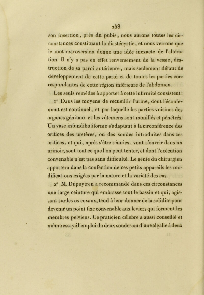 son insertion, près du pubis, nous aurons toutes les cir- constances constituant la diastècystie, et nous verrons que le mot extroversion donne une idée inexacte de l’altéra- tion. Il n’y a pas en effet renversement de la vessie, des- truction de sa paroi antérieure, mais seulement défaut de développement de cette paroi et de toutes les parties cor- respondantes de cette région inférieure de l’abdomen. Les seuls remèdes à apporter à cette infirmité consistent : i° Dans les moyens de recueillir l’urine, dont l’écoule- ment est continuel, et par laquelle les parties voisines des organes génitaux et les vêtemens sont mouillés et pénétrés. Un vase infundibuliforme s’adaptant à la circonférence des orifices des uretères, ou des sondes introduites dans ces orifices, et qui, après s’être réunies, vont s'ouvrir dans un urinoir, sont tout ce que l’on peut tenter, et dont l’exécution convenable n’est pas sans difficulté. Le génie du chirurgien apportera dans la confection de ces petits appareils les mo- difications exigées par la nature et la variété des cas. 2° M. Dupuytren a recommandé dans ces circonstances une large ceinture qui embrasse tout le bassin et qui, agis- sant sur les os coxaux, tend à leur donner de la solidité pour devenir un point fixe convenable aux leviers qui forment les membres pelviens. Ce praticien célèbre a aussi conseillé et même essayé l’emploi de deux sondes ou d’une algalie à deux