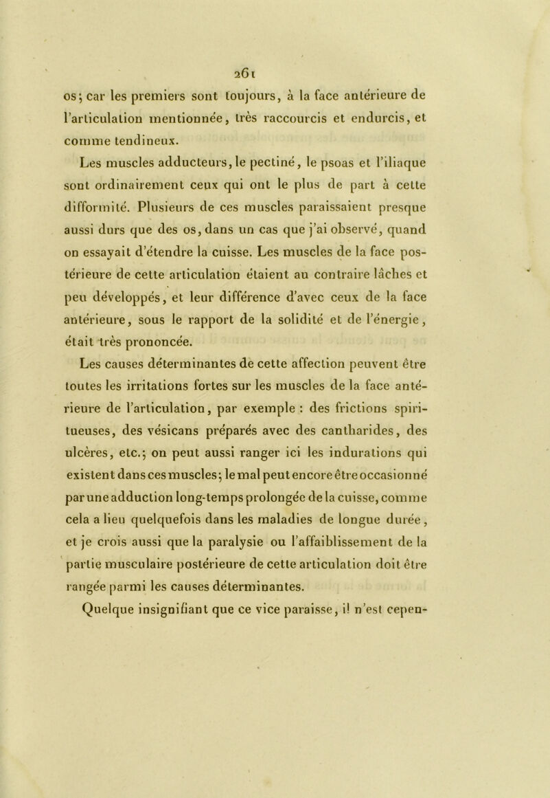 i61 os ; car les premiers sont toujours, à la face antérieure de l’articulation mentionnée, très raccourcis et endurcis, et comme tendineux. Les muscles adducteurs, le pectiné, le psoas et l’iliaque sont ordinairement ceux qui ont le plus de part à cette difformité. Plusieurs de ces muscles paraissaient presque aussi durs que des os, dans un cas que j’ai observé, quand on essayait d’étendre la cuisse. Les muscles de la face pos- térieure de cette articulation étaient au contraire lâches et peu développés, et leur différence d’avec ceux de la face antérieure, sous le rapport de la solidité et de l’énergie, était très prononcée. Les causes déterminantes de cette affection peuvent être toutes les irritations fortes sur les muscles de la face anté- rieure de l’articulation, par exemple: des frictions spin- tueuses, des vésicans préparés avec des cantharides, des ulcères, etc.; on peut aussi ranger ici les indurations qui existent dans ces muscles ; le mal peut encore être occasionné par une adduction long-temps prolongée de la cuisse, comme cela a lieu quelquefois dans les maladies de longue durée , et je crois aussi que la paralysie ou l’affaiblissement de la partie musculaire postérieure de cette articulation doit être rangée parmi les causes déterminantes. Quelque insignifiant que ce vice paraisse, i! n’est cepen-