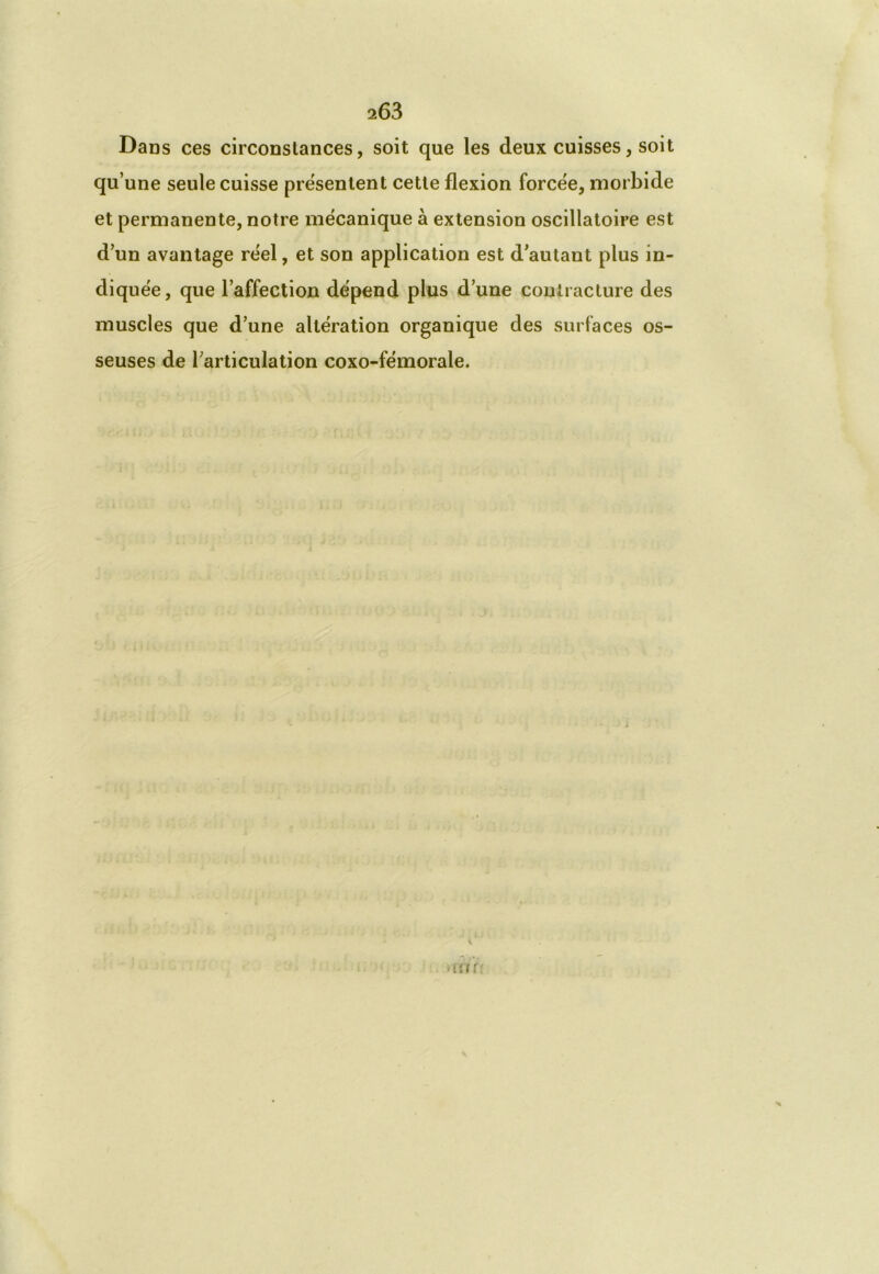 Dans ces circonstances, soit que les deux cuisses, soit qu’une seule cuisse présentent cette flexion forcée, morbide et permanente, notre mécanique à extension oscillatoire est d’un avantage réel, et son application est d'autant plus in- diquée, que l’affection dépend plus d’une contracture des muscles que d’une altération organique des surfaces os- seuses de l’articulation coxo-fémorale. i un r