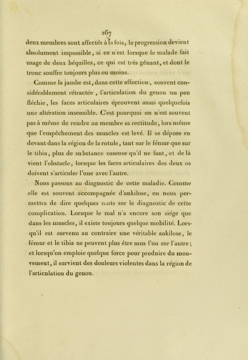 deux membres sont affectés à Fa fois, la progression devient absolument impossible, si ce u est lorsque le malade fait usage de deux béquilles, ce qui est très gênant, et dont le tronc souffre toujours plus ou moins. Comme la jambe est, dans cette affection , souvent con- sidérablement rétractée , l’articulation du genou un peu fléchie, les faces articulaires éprouvent aussi quelquefois une altération insensible. C'est pourquoi on n’est souvent pas à même de rendre au membre sa rectitude, lors même que l’empêchement des muscles est levé. 11 se dépose en devant dans la région de la rotule, tant sur le fémur que sur le tibia, plus de substance osseuse qu’il ne faut, et delà vient l’obstacle, lorsque les faces articulaires des deux os doivent s’articuler Tune avec l’autre. Nous passons au diagnostic de cette maladie. Comme elle est souvent accompagnée d’ankilose, on nous per- mettra de dire quelques mots sur le diagnostic de cette complication. Lorsque le mal n’a encore son siège que dans les muscles, il existe toujours quelque mobilité. Lors- qu’il est survenu au contraire une véritable ankilose, le fémur et le tibia ne peuvent plus être mus l’un sur l’autre 5 et lorsqu'on emploie quelque force pour produire du mou- vement, il survient des douleurs violentes dans la région de l’articulation du genou.
