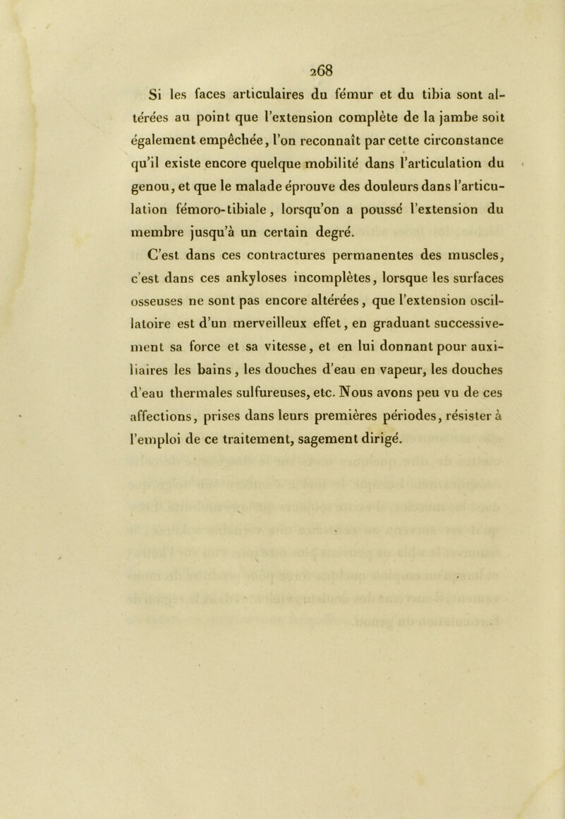 Si les faces articulaires du fémur et du tibia sont al- térées au point que l’extension complète de la jambe soit également empêchée, l’on reconnaît par cette circonstance » qu’il existe encore quelque mobilité dans l’articulation du genou, et que le malade éprouve des douleurs dans l’articu- lation fémoro-tibiale, lorsqu’on a poussé l’extension du membre jusqu’à un certain degré. C’est dans ces contractures permanentes des muscles, c’est dans ces ankylosés incomplètes, lorsque les surfaces osseuses ne sont pas encore altérées, que l’extension oscil- latoire est d’un merveilleux effet, en graduant successive- ment sa force et sa vitesse, et en lui donnant pour auxi- liaires les bains, les douches d’eau en vapeur, les douches d’eau thermales sulfureuses, etc. Nous avons peu vu de ces affections, prises dans leurs premières périodes, résistera l’emploi de ce traitement, sagement dirigé.