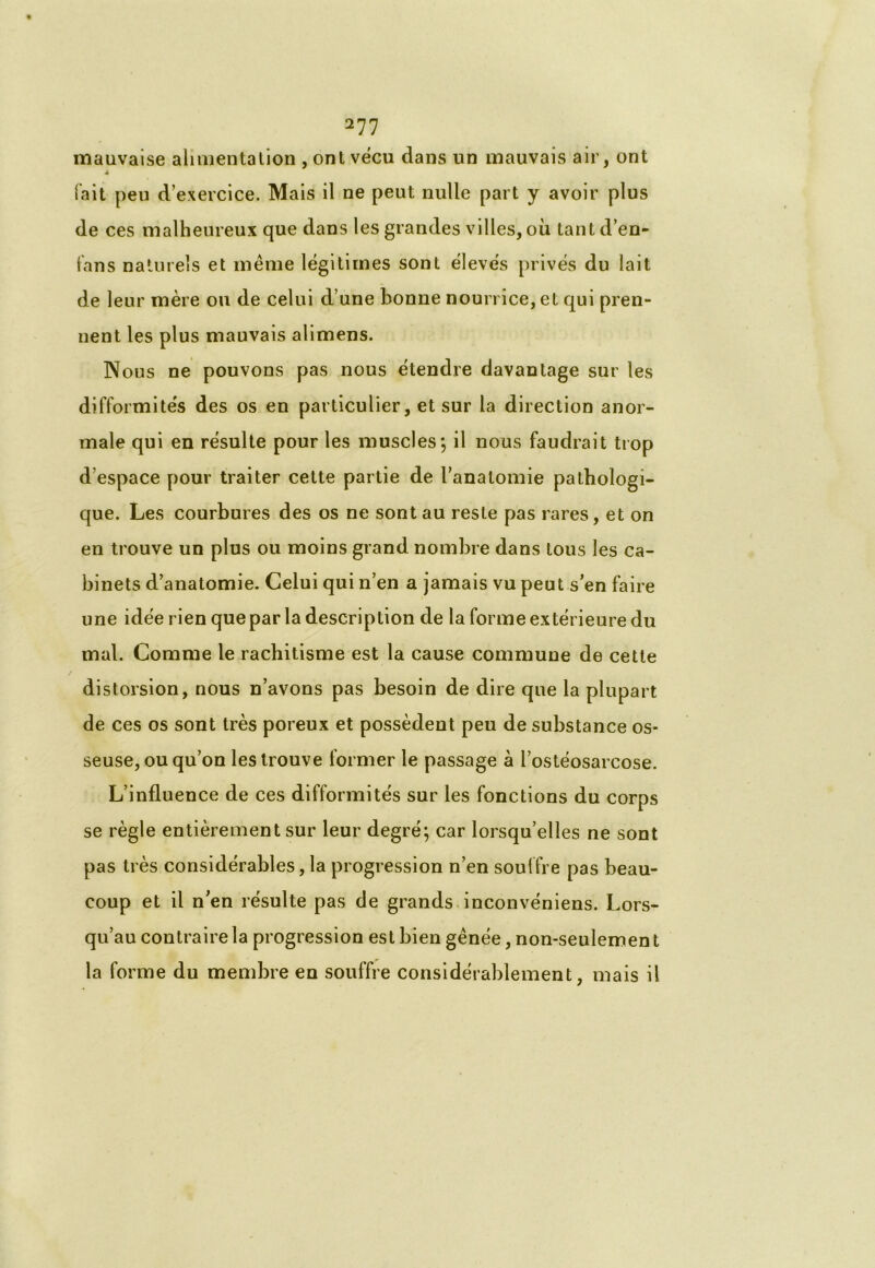 mauvaise alimentation , ont vécu dans un mauvais air, ont 4 (ait peu d’exercice. Mais il ne peut nulle part y avoir plus de ces malheureux que dans les grandes villes, où tant d’en- fans naturels et même légitimes sont élevés privés du lait de leur mère ou de celui d’une bonne nourrice, et qui pren- nent les plus mauvais alimens. Nous ne pouvons pas nous étendre davantage sur les difformités des os en particulier, et sur la direction anor- male qui en résulte pour les muscles; il nous faudrait trop d’espace pour traiter cette partie de l’anatomie pathologi- que. Les courbures des os ne sont au reste pas rares, et on en trouve un plus ou moins grand nombre dans tous les ca- binets d’anatomie. Celui qui n’en a jamais vu peut s’en faire une idée rien que par la description de la forme extérieure du mal. Comme le rachitisme est la cause commune de cette distorsion, nous n’avons pas besoin de dire que la plupart de ces os sont très poreux et possèdent peu de substance os- seuse, ou qu’on les trouve former le passage à l’ostéosarcose. L’influence de ces difformités sur les fonctions du corps se règle entièrement sur leur degré; car lorsqu’elles ne sont pas très considérables, la progression n’en souffre pas beau- coup et il n’en résulte pas de grands inconvéniens. Lors- qu’au contraire la progression est bien gênée, non-seulemen t la forme du membre en souffre considérablement, mais il