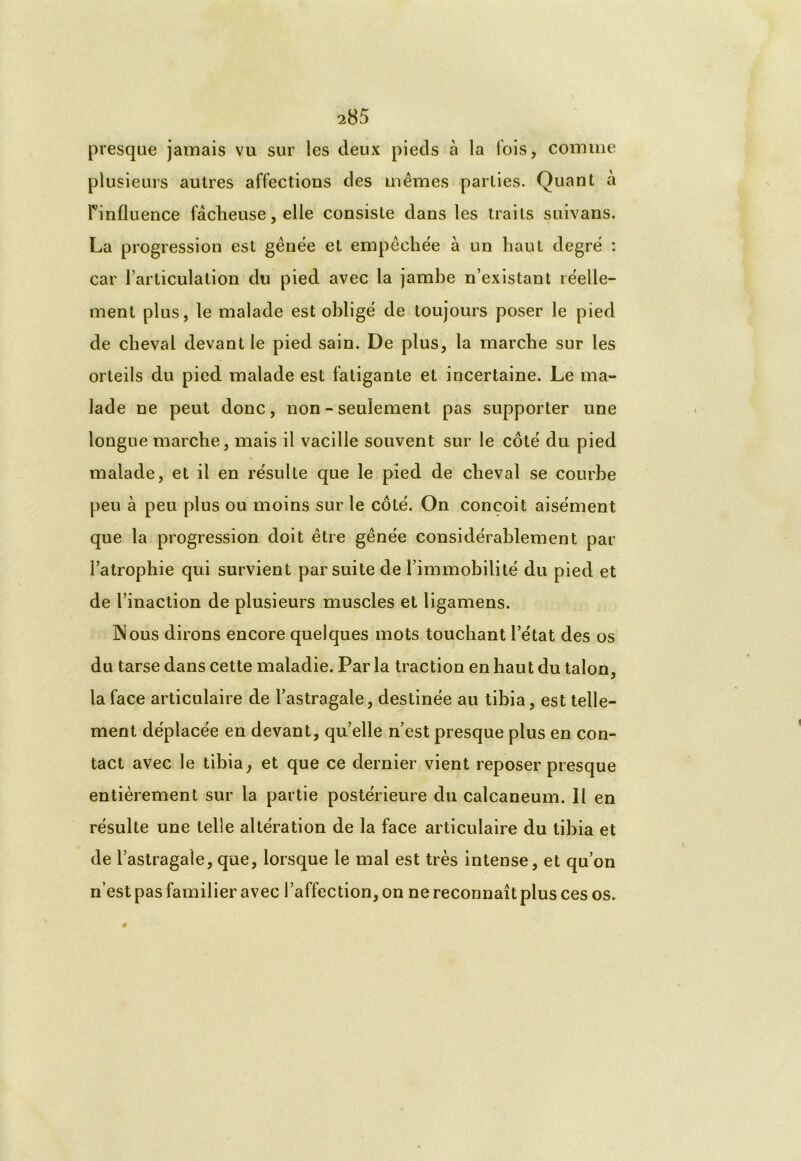 presque jamais vu sur les deux pieds à la fois, comme plusieurs autres affections des mêmes parties. Quant à rinfluence fâcheuse, elle consiste dans les traits suivans. La progression est gênée et empêchée à un haut degré : car l’articulation du pied avec la jambe n’existant réelle- ment plus, le malade est obligé de toujours poser le pied de cheval devant le pied sain. De plus, la marche sur les orteils du pied malade est fatigante et incertaine. Le ma- lade ne peut donc, non - seulement pas supporter une longue marche, mais il vacille souvent sur le côté du pied malade, et il en résulte que le pied de cheval se courbe peu à peu plus ou moins sur le côté. On conçoit aisément que la progression doit être gênée considérablement par l’atrophie qui survient par suite de l’immobilité du pied et de l’inaction de plusieurs muscles et ligamens. INous dirons encore quelques mots touchant l’état des os du tarse dans cette maladie. Par la traction en haut du talon, la face articulaire de l’astragale, destinée au tibia, est telle- ment déplacée en devant, qu’elle n’est presque plus en con- tact avec le tibia, et que ce dernier vient reposer presque entièrement sur la partie postérieure du calcanéum. Il en résulte une telle altération de la face articulaire du tibia et de l’astragale, que, lorsque le mal est très intense, et qu’on n’est pas familier avec l’affection, on ne reconnaît plus ces os.
