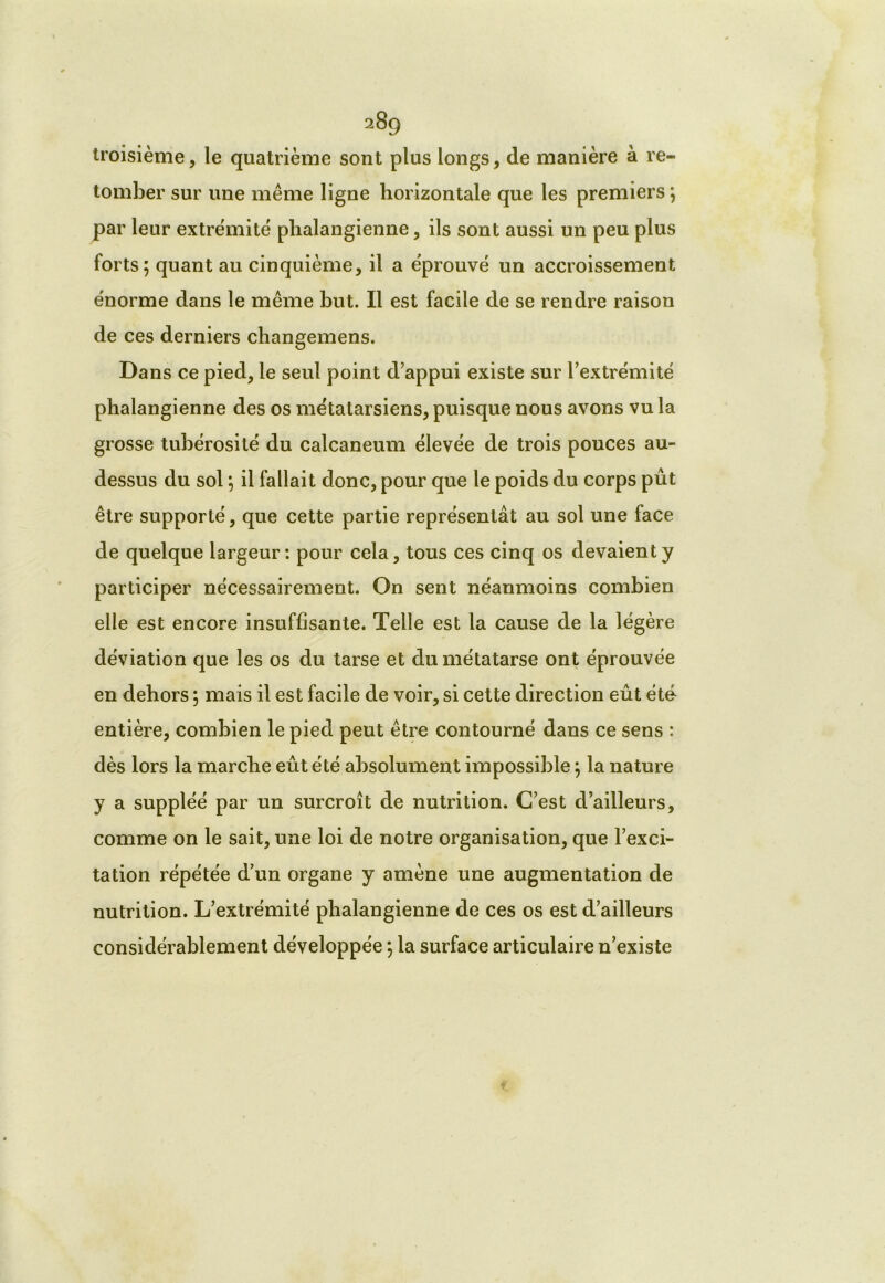 troisième, le quatrième sont plus longs, de manière à re- tomber sur une même ligne horizontale que les premiers; par leur extrémité plialangienne, ils sont aussi un peu plus forts; quant au cinquième, il a éprouvé un accroissement énorme dans le même but. Il est facile de se rendre raison de ces derniers changemens. Dans ce pied, le seul point d’appui existe sur l’extrémité phalangienne des os métatarsiens, puisque nous avons vu la grosse tubérosité du calcanéum élevée de trois pouces au- dessus du sol ; il fallait donc, pour que le poids du corps pût être supporté, que cette partie représentât au sol une face de quelque largeur: pour cela, tous ces cinq os devaient y participer nécessairement. On sent néanmoins combien elle est encore insuffisante. Telle est la cause de la légère déviation que les os du tarse et du métatarse ont éprouvée en dehors ; mais il est facile de voir, si cette direction eût été entière, combien le pied peut être contourné dans ce sens : dès lors la marche eût été absolument impossible ; la nature y a suppléé par un surcroît de nutrition. C’est d’ailleurs, comme on le sait, une loi de notre organisation, que l’exci- tation répétée d’un organe y amène une augmentation de nutrition. L’extrémité phalangienne de ces os est d’ailleurs considérablement développée ; la surface articulaire n’existe