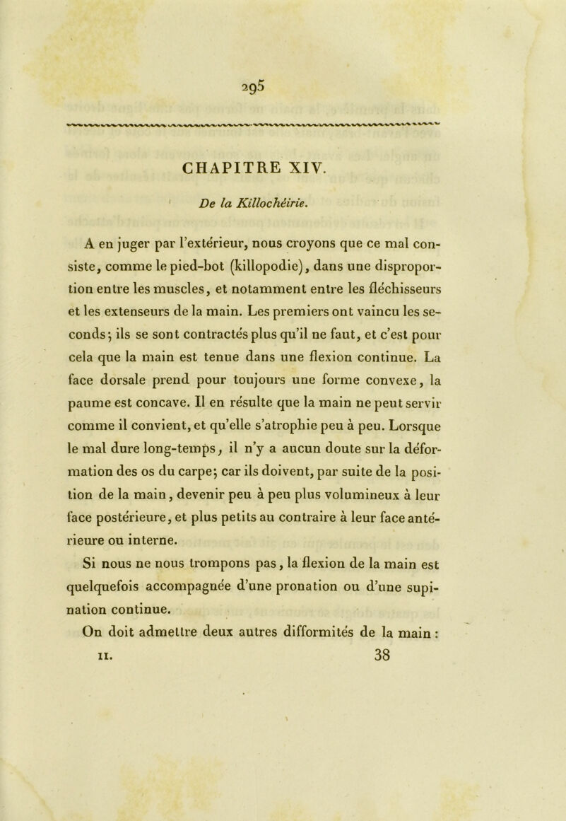 ,VW* w%-WV V\^. w\-W\/W% v CHAPITRE XIV. De la Killochéirie. A en juger par l’extérieur, nous croyons que ce mal con- siste, comme le pied-bot (killopodie), dans une dispropor- tion entre les muscles, et notamment entre les fléchisseurs et les extenseurs de la main. Les premiers ont vaincu les se- conds*, ils se sont contractés plus qu’il ne faut, et c’est pour cela que la main est tenue dans une flexion continue. La face dorsale prend pour toujours une forme convexe, la paume est concave. Il en résulte que la main ne peut servir comme il convient, et qu’elle s’atrophie peu à peu. Lorsque le mal dure long-temps, il n’y a aucun doute sur la défor- mation des os du carpe; car ils doivent, par suite de la posi- tion de la main, devenir peu à peu plus volumineux à leur face postérieure, et plus petits au contraire à leur faceanté- « rieure ou interne. Si nous ne nous trompons pas, la flexion de la main est quelquefois accompagnée d’une pronation ou d’une supi- nation continue. On doit admettre deux autres difformités de la main :
