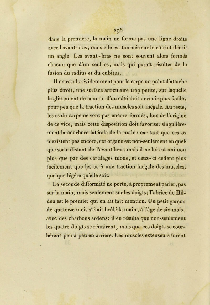2QÔ dans la première, la main ne forme pas une ligne droite avec l’avant-bras, mais elle est tournée sur le côté et décrit un angle. Les avant-bras ne sont souvent alors formés chacun que d’un seul os, mais qui paraît résulter de la fusion du radius et du cubitus. Il en résulte évidemment pour le carpe un point d’attache plus étroit, une surface articulaire trop petite, sur laquelle le glissement de la main d’un côté doit devenir plus facile, pour peu que la traction des muscles soit inégale. Au reste, les os du carpe ne sont pas encore formés, lors de l’origine de ce vice, mais cette disposition doit favoriser singulière- ment la courbure latérale de la main : car tant que ces os n’existent pas encore, cet organe est non-seulement en quel- que sorte distant de l’avant-bras, mais il ne lui est uni non plus que par des cartilages mous, et ceux-ci cèdent plus facilement que les os à une traction inégale des muscles, quelque légère qu’elle soit. La seconde difformité ne porte, à proprement parler, pas sur la main, mais seulement sur les doigts; Fabrice de Hil- den est le premier qui en ait fait mention. Un petit garçon de quatorze mois s’était brûlé la main, à l’âge de six mois, avec des charbons ardens; il en résulta que non-seulement les quatre doigts se réunirent, mais que ces doigts se cour- bèrent peu à peu en arrière. Les muscles extenseurs furent