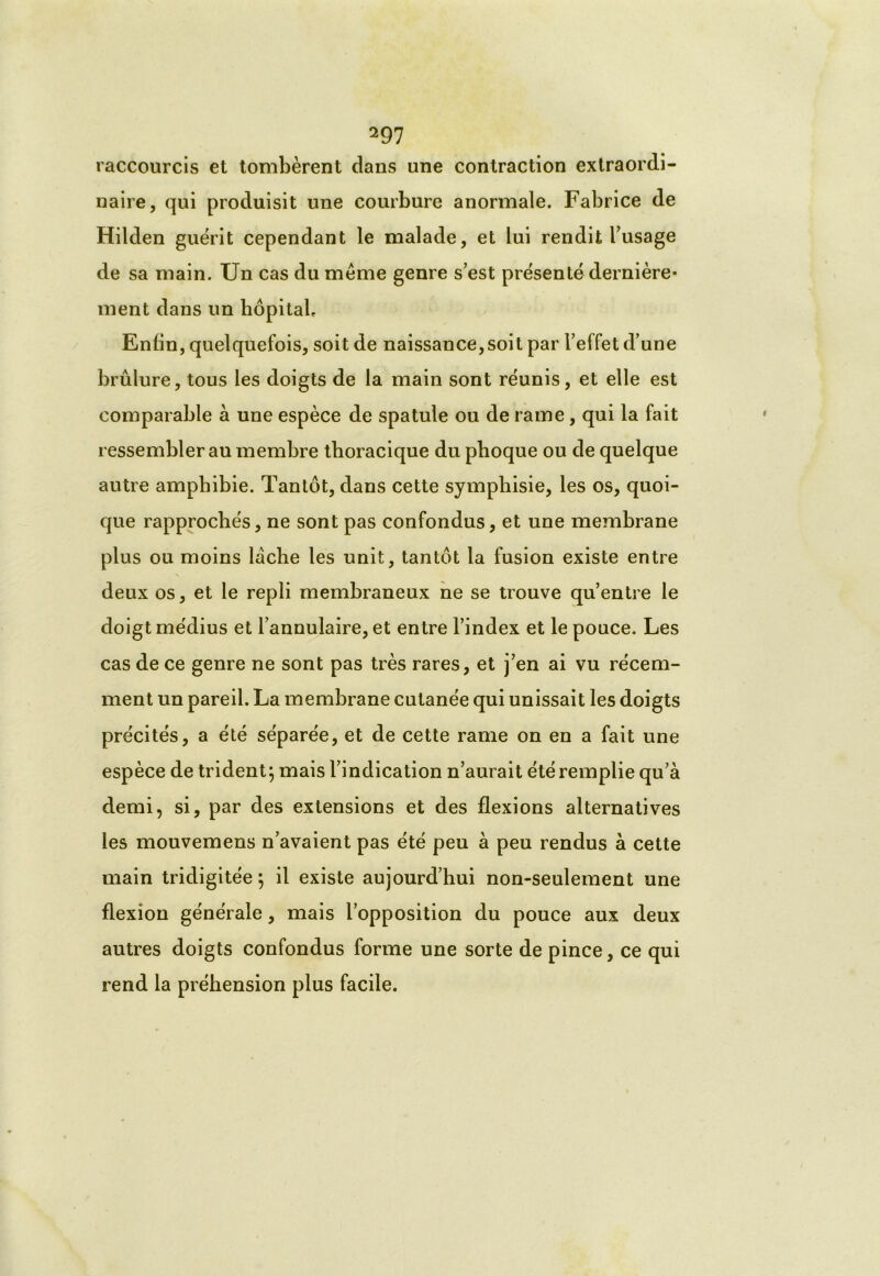 raccourcis et tombèrent dans une contraction extraordi- naire, qui produisit une courbure anormale. Fabrice de Hilden guérit cependant le malade, et lui rendit l’usage de sa main. Un cas du même genre s’est présenté dernière* ment dans un hôpital. Enfin, quelquefois, soit de naissance, soit par l’effet d’une brûlure, tous les doigts de la main sont réunis, et elle est comparable à une espèce de spatule ou de rame, qui la fait ressembler au membre thoracique du phoque ou de quelque autre amphibie. Tantôt, dans cette symphisie, les os, quoi- que rapprochés, ne sont pas confondus, et une membrane plus ou moins lâche les unit, tantôt la fusion existe entre deux os, et le repli membraneux ne se trouve qu’entre le doigt médius et l’annulaire, et entre l’index et le pouce. Les cas de ce genre ne sont pas très rares, et j’en ai vu récem- ment un pareil. La membrane cutanée qui unissait les doigts précités, a été séparée, et de cette rame on en a fait une espèce de trident; mais l’indication n’aurait été remplie qu’à demi, si, par des extensions et des flexions alternatives les mouvemens n’avaient pas été peu à peu rendus à cette main tridigitée ; il existe aujourd’hui non-seulement une flexion générale, mais l’opposition du pouce aux deux autres doigts confondus forme une sorte de pince, ce qui rend la préhension plus facile.