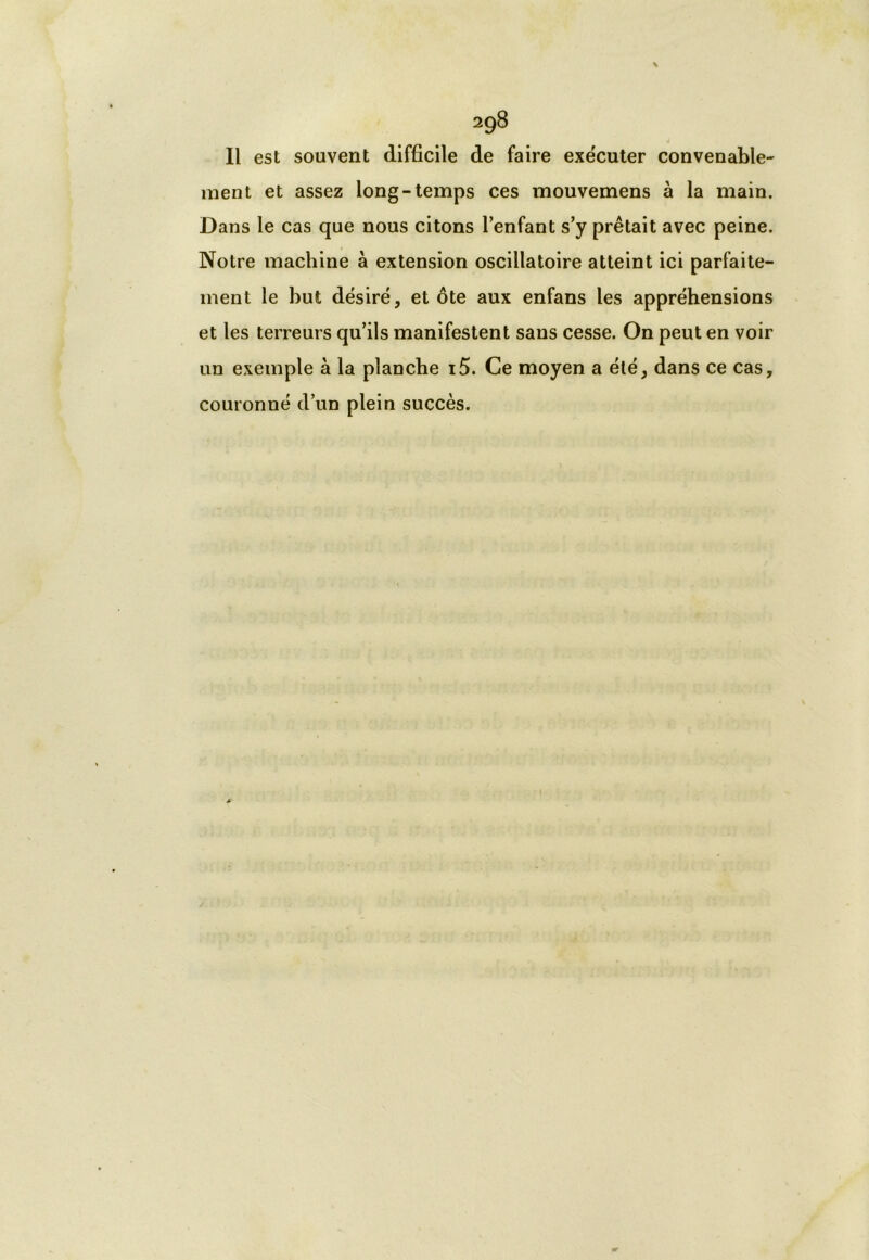 Il est souvent difficile de faire exécuter convenable- ment et assez long-temps ces mouvemens à la main. Dans le cas que nous citons lenfant s’y prêtait avec peine. Notre machine à extension oscillatoire atteint ici parfaite- ment le but désiré, et ôte aux enfans les appréhensions et les terreurs qu’ils manifestent sans cesse. On peut en voir un exemple à la planche i5. Ce moyen a été, dans ce cas, couronné d’un plein succès.