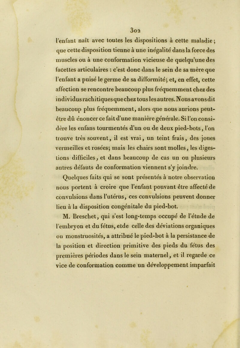 l’enfant naît avec toutes les dispositions à cette maladie; que cette disposition tienne à une inégalité dans la force des muscles ou à une conformation vicieuse de quelqu’une des facettes articulaires : c’est donc dans le sein de sa mère que l’enfant a puisé le germe de sa difformité; et, en effet, cette affection se rencontre beaucoup plus fréquemment chez des individus rachitiques que chez tous les autres. Nous avons dit beaucoup plus fréquemment, alors que nous aurions peut- être dû énoncer ce fait d’une manière générale. Si l’on consi- dère les enfans tourmentés d’un ou de deux pied-bots, l’on trouve très souvent, il est vrai, un teint frais, des joues vermeilles et rosées; mais les chairs sont molles, les diges- tions difficiles, et dans beaucoup de cas un ou plusieurs autres défauts de conformation viennent s’y joindre. Quelques faits qui se sont présentés à notre observation nous portent à croire que l’enfant pouvant être affecté de convulsions dans l’utérus, ces convulsions peuvent donner lieu à la disposition congénitale du pied-bot. M. Brescbet, qui s’est long-temps occupé de l’élude de l’embryon et du fétus, etde celle des déviations organiques ou monstruosités, a attribué le pied-bot à la persistance de la position et direction primitive des pieds du fétus des premières périodes dans le sein maternel, et il regarde ce vice de conformation comme un développement imparfait