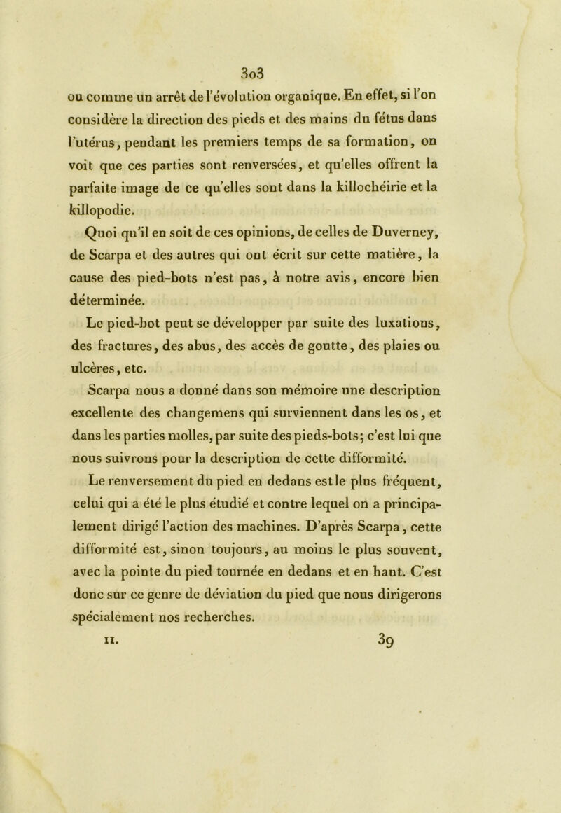 ou comme un arrêt de l’évolution organique. En effet, si l on considère la direction des pieds et des mains du fétus dans l’utérus, pendant les premiers temps de sa formation, on voit que ces parties sont renversées, et qu’elles offrent la parfaite image de ce qu elles sont dans la killochéirie et la killopodie. Quoi qu’il en soit de ces opinions, de celles de Duverney, de Scarpa et des autres qui ont écrit sur cette matière, la cause des pied-bots n’est pas, à notre avis, encore bien déterminée. Le pied-bot peut se développer par suite des luxations, des fractures, des abus, des accès de goutte, des plaies ou ulcères, etc. Scarpa nous a donné dans son mémoire une description excellente des cbangemens qui surviennent dans les os, et dans les parties molles, par suite des pieds-bols; c’est lui que nous suivrons pour la description de cette difformité. Le renversement du pied en dedans est le plus fréquent, celui qui a été le plus étudié et contre lequel on a principa- lement dirigé l’action des machines. D’après Scarpa, cette difformité est, sinon toujours, au moins le plus souvent, avec la pointe du pied tournée en dedans et en haut. C’est donc sur ce genre de déviation du pied que nous dirigerons spécialement nos recherches. n. 39