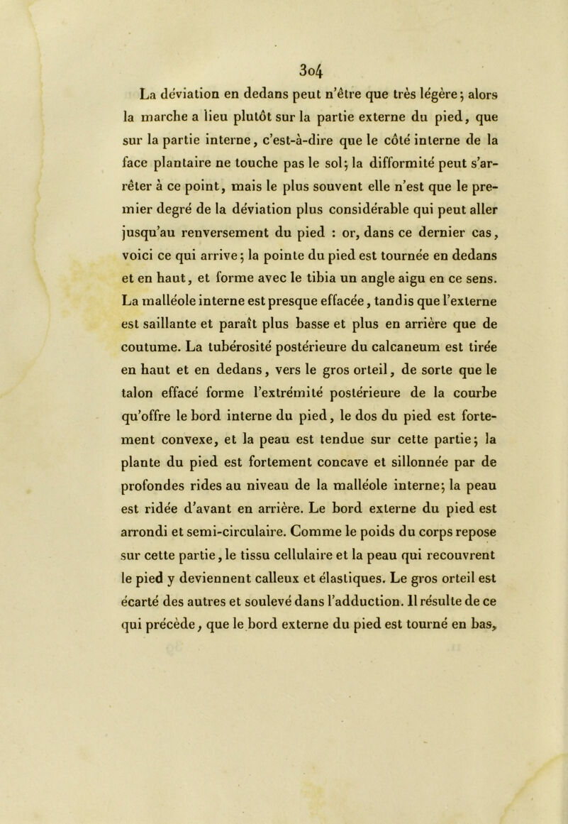 La déviation en dedans peut n’être que très légère; alors la marche a lieu plutôt sur la partie externe du pied, que sur la partie interne, c’est-à-dire que le côté interne de la face plantaire ne touche pas le sol; la difformité peut s’ar- rêter à ce point, mais le plus souvent elle n’est que le pre- mier degré de la déviation plus considérable qui peut aller jusqu’au renversement du pied : or, dans ce dernier cas, voici ce qui arrive ; la pointe du pied est tournée en dedans et en haut, et forme avec le tibia un angle aigu en ce sens. La malléole interne est presque effacée, tandis que l’externe est saillante et paraît plus basse et plus en arrière que de coutume. La tubérosité postérieure du calcanéum est tirée en haut et en dedans, vers le gros orteil, de sorte que le talon effacé forme l’extrémité postérieure de la courbe qu’offre le bord interne du pied, le dos du pied est forte- ment convexe, et la peau est tendue sur cette partie; la plante du pied est fortement concave et sillonnée par de profondes rides au niveau de la malléole interne; la peau est ridée d’avant en arrière. Le bord externe du pied est arrondi et semi-circulaire. Comme le poids du corps repose sur cette partie, le tissu cellulaire et la peau qui recouvrent le pied y deviennent calleux et élastiques. Le gros orteil est écarté des autres et soulevé dans l’adduction. 11 résulte de ce qui précède, que le bord externe du pied est tourné en bas.