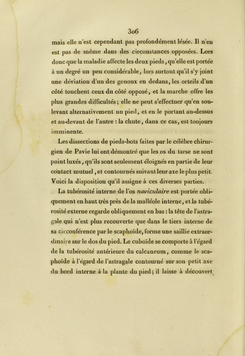 mais elle n’est cependant pas profondément lésée. Il n’en est pas de même dans des circonstances opposées. Lors donc que la maladie affecte les deux pieds, qu’elle est portée à un degré un peu considérable, lors surtout qu’il s’y joint une déviation d’un des genoux en dedans, les orteils d’un côté touchent ceux du côté opposé, et la marche offre les plus grandes difficultés; elle ne peut s’effectuer qu’en sou- levant alternativement un pied, et en le portant au-dessus et au-devant de l’autre : la chute, dans ce cas, est toujours imminente. Les dissections de pieds-bots faites par le célèbre chirur- gien de Pavie lui ont démontré que les os du tarse ne sont point luxés, qu’ils sont seulement éloignés en partie de leur contact mutuel, et contournés suivant leur axe le plus petit. Voici la disposition qu’il assigne à ces diverses parties. La tubérosité interne de l’os naviculaire est portée obli- quement en haut très près de la malléole interne, et la tubé- rosité externe regarde obliquement en bas : la tête de l’astra- gale qui n’est plus recouverte que dans le tiers interne de sa circonférence parle scaphoïde, forme une saillie extraor- dinaire sur le dos du pied. Le cuboïde se comporte à l’égard de la tubérosité antérieure du calcanéum, comme le sca- phoïde à l’égard de l’astragale contourné sur son petit axe du bord interne à la plante du pied ; il laisse à découvert