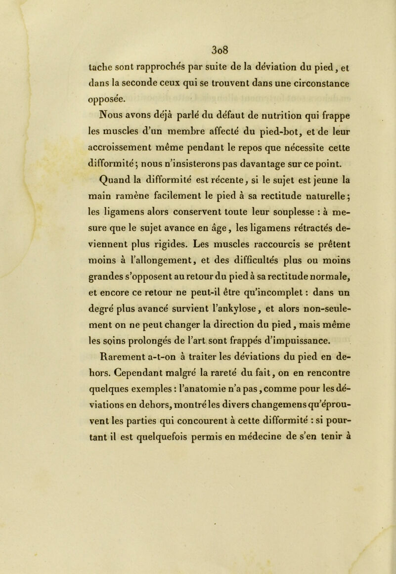 laclie sont rapprochés par suite de la déviation du pied, et dans la seconde ceux qui se trouvent dans une circonstance opposée. Nous avons déjà parlé du défaut de nutrition qui frappe les muscles d’un membre affecté du pied-bot, et de leur accroissement même pendant le repos que nécessite cette difformité ; nous n’insisterons pas davantage sur ce point. Quand la difformité est récente, si le sujet est jeune la main ramène facilement le pied à sa rectitude naturelle ; les ligamens alors conservent toute leur souplesse : à me- sure que le sujet avance en âge, les ligamens rétractés de- viennent plus rigides. Les muscles raccourcis se prêtent moins à l’allongement, et des difficultés plus ou moins grandes s’opposent au retour du pied à sa rectitude normale, et encore ce retour ne peut-il être qu’incomplet : dans un degré plus avancé survient l’ankylose, et alors non-seule- ment on ne peut changer la direction du pied, mais même les soins prolongés de l’art sont frappés d’impuissance. Rarement a-t-on à traiter les déviations du pied en de- hors. Cependant malgré la rareté du fait, on en rencontre quelques exemples : l’anatomie n’a pas, comme pour les dé- viations en dehors, montré les divers changemens qu’éprou- vent les parties qui concourent à cette difformité : si pour- tant il est quelquefois permis en médecine de s’en tenir à