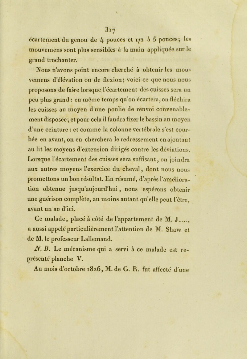 écartement du genou de 4 pouces et iji à 5 pouces} les mouvemens sont plus sensibles à la main appliquée sur le grand trochanter. Nous n’avons point encore cherché à obtenir les mou- vemens d’élévation ou de flexion; voici ce que nous nous proposons de faire lorsque l’écartement des cuisses sera un peu plus grand : en même temps qu’on écartera, on fléchira les cuisses au moyen d’une poulie de renvoi convenable- ment disposée; et pour cela il faudra fixer le bassin au moyen d’une ceinture : et comme la colonne vertébrale s’est cour- bée en avant, on en cherchera le redressement en ajoutant au lit les moyens d’extension dirigés contre les déviations. Lorsque l’écartement des cuisses sera suffisant, on joindra aux autres moyens l’exercice du cheval, dont nous nous promettons un bon résultat. En résumé, d’après l'améliora- tion obtenue jusqu’aujourd’hui, nous espérons obtenir une guérison complète, au moins autant qu’elle peut l’être, avant un an d’ici. Ce malade, placé à côté de l’appartement de M. J , a aussi appelé particulièrement l’attention de M. Shaw et de M. le professeur Lallemand. 1Y, B. Le mécanisme qui a servi à ce malade est re- présenté planche V. Au mois d’octobre 1826, M. de G. R. fut affecté d’une