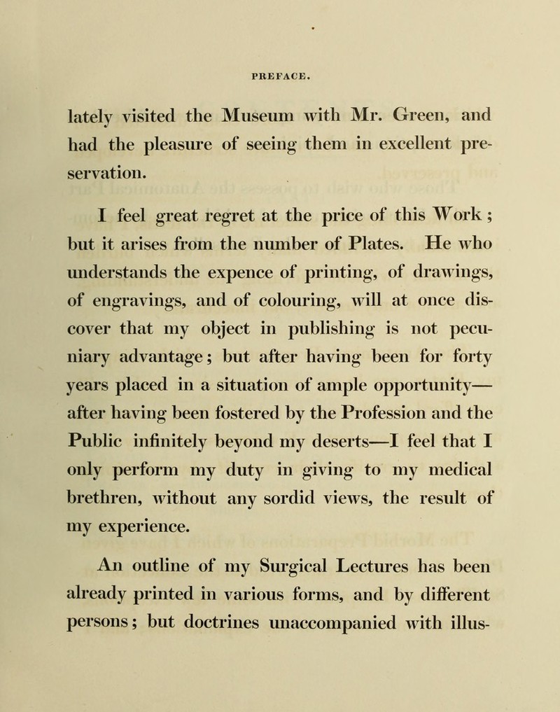 lately visited the Museum with Mr. Green, and had the pleasure of seeing them in excellent pre- servation. I feel great regret at the price of this Work ; but it arises from the number of Plates. He who understands the expence of printing, of drawings, of engravings, and of colouring, will at once dis- cover that my object in publishing is not pecu- niary advantage; but after having been for forty years placed in a situation of ample opportunity— after having been fostered by the Profession and the only perform my duty in giving to my medical brethren, without any sordid views, the result of my experience. An outline of my Surgical Lectures has been already printed in various forms, and by different persons; but doctrines unaccompanied with illus-