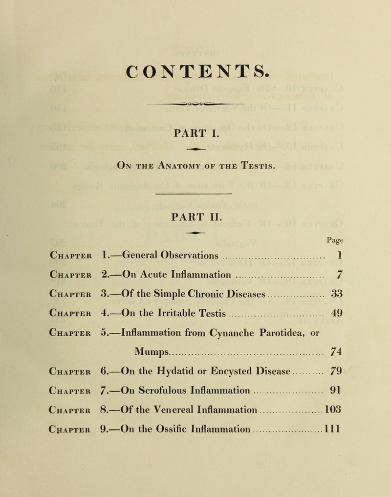 CONTENTS. PART I. On the Anatomy of the Testis. PART II. Page Chapter I.—General Observations I Chapter 2.—On Acute Inflammation 7 Chapter 3.—Of the Simple Chronic Diseases 33 Chapter 4.—On the Irritable Testis 49 Chapter 5.—Inflammation from Cynanche Parotidea, or Mumps 74 Chapter 6.—On the Hydatid or Encysted Disease 79 Chapter 7.—On Scrofulous Inflammation 91 Chapter 8.—Of the Venereal Inflammation 103 Chapter 9.—On the Ossific Inflammation Ill