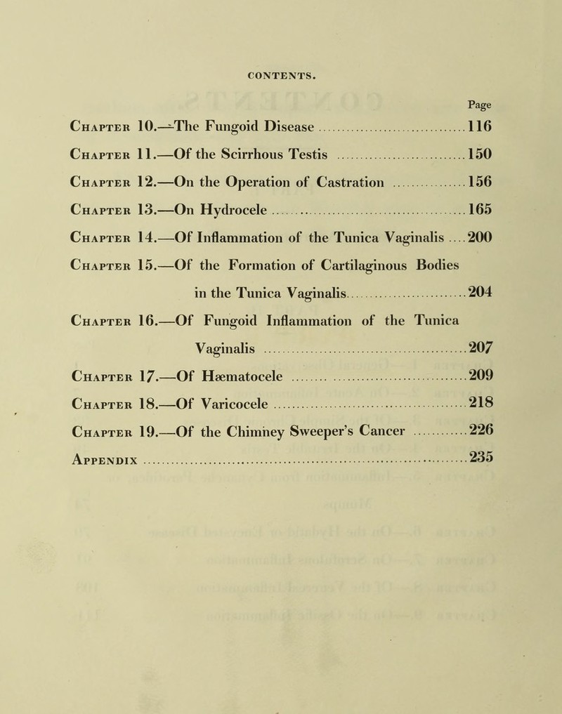 Page Chapter 10.—The Fungoid Disease 116 Chapter 11.—Of the Scirrhous Testis 150 Chapter 12.—On the Operation of Castration 156 Chapter 13.—On Hydrocele 165 Chapter 14.—Of Inflammation of the Tunica Vaginalis ....200 Chapter 15.—Of the Formation of Cartilaginous Bodies in the Tunica Vaginalis 204 Chapter 16.—Of Fungoid Inflammation of the Tunica Vaginalis 207 Chapter 17.—Of Hsematocele 209 Chapter 18.—Of Varicocele 218 Chapter 19.—Of the Chimney Sweeper’s Cancer 226 Appendix 235