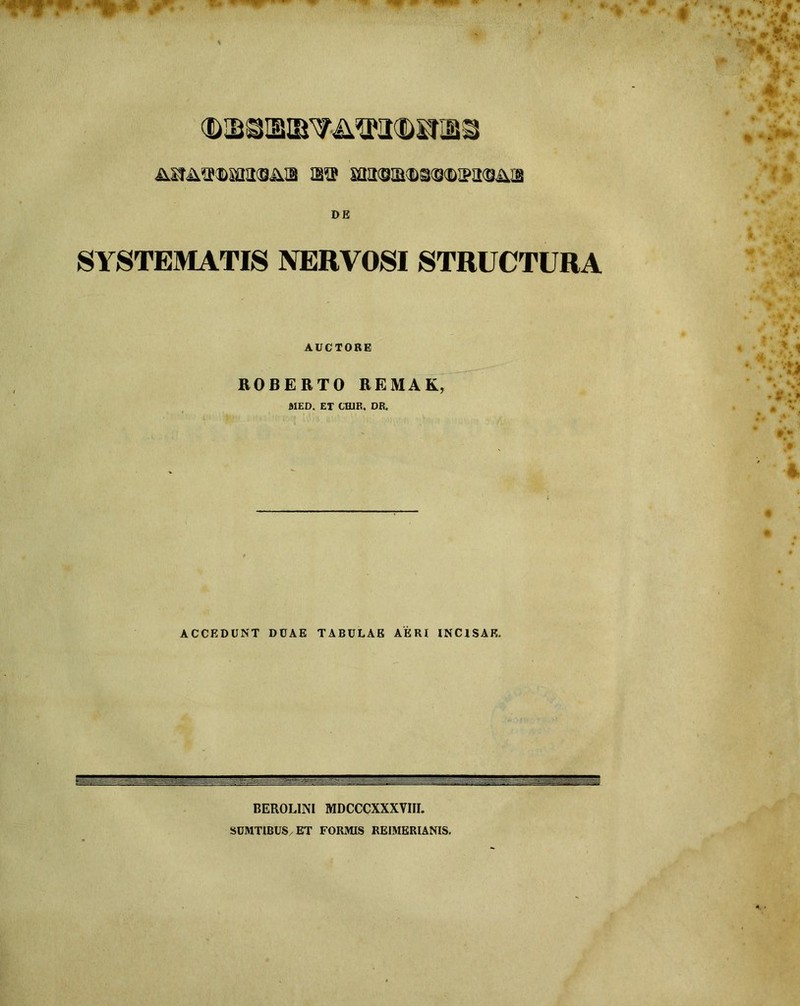 MfA^DiaasAa aa ma<B!M>s<s<Bira<Bius DE SYSTEMATIS NERVOSI STRUCTURA AUCTORE ROBERTO REMAK, ftlED. ET CH1R. DR. ACCEDUNT DUAE TABULAE AERI INCISAE. BEROLIN1 MDCCCXXXVIII. SUMTIBUS ET FORMIS REIMERIANIS.