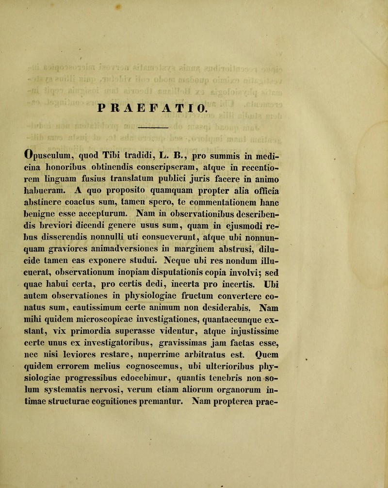 PRAEFATIO. Opusculum, quod Tibi tradidi, L. B., pro summis in medi- cina honoribus obtinendis conscripseram, atque in recentio- rem linguam fusius translatum publici juris facere in animo habueram. A quo proposito quamquam propter alia officia abstinere coactus sum, tamen spero, te commentationem hanc benigne esse accepturum. Nam in observationibus describen- dis breviori dicendi genere usus sum, quam in ejusmodi re- bus disserendis nonnulli uti consueverunt, atque ubi nonnun- quam graviores animadversiones in marginem abstrusi, dilu- cide tamen eas exponere studui. Neque ubi res nondum illu- cuerat, observationum inopiam disputationis copia involvi; sed quae habui certa, pro certis dedi, incerta pro incertis. Ubi autem observationes in physiologiae fructum convertere co- natus sum, cautissimum certe animum non desiderabis. Nam mihi quidem microscopicae investigationes, quantaecunque ex- stant, vix primordia superasse videntur, atque injustissime certe unus ex investigatoribus, gravissimas jam factas esse, nec nisi leviores restare, nuperrime arbitratus est. Quem quidem errorem melius cognoscemus, ubi ulterioribus phy- siologiae progressibus edocebimur, quantis tenebris non so- lum systematis nervosi, verum etiam aliorum organorum in- timae structurae cognitiones premantur. Nam propterea prae-