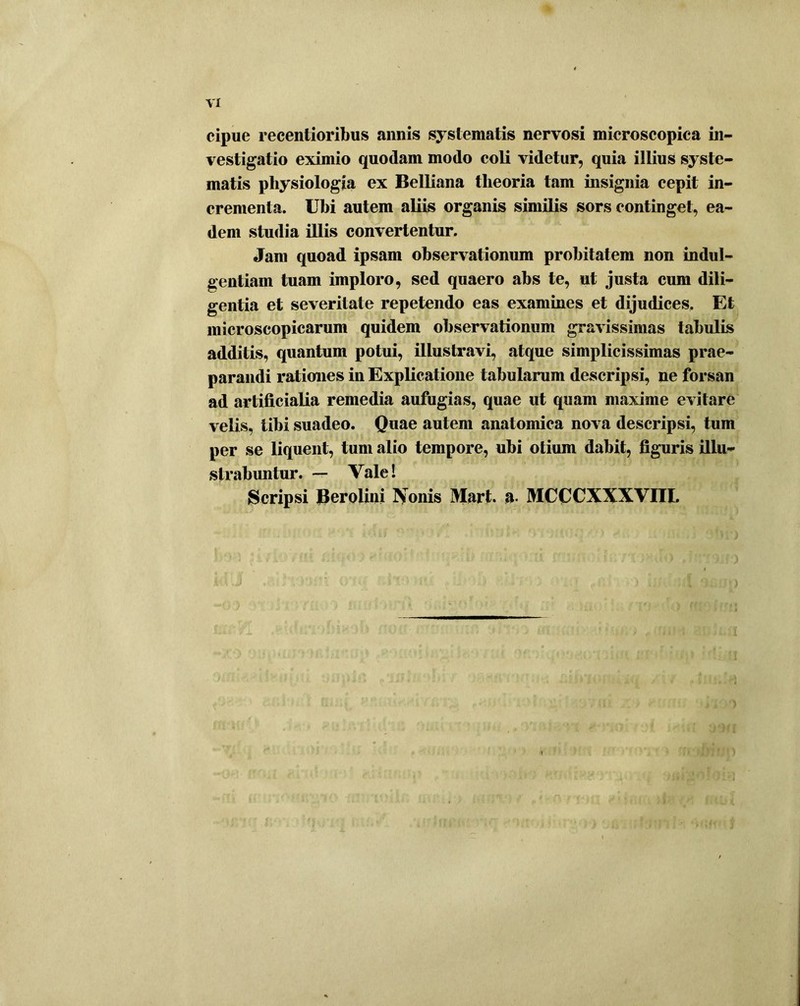 VI cipue recentioribus annis systematis nervosi microscopica in- vestigatio eximio quodam modo coli videtur, quia illius syste- matis physiologia ex Belliana theoria tam insignia cepit in- crementa. Ubi autem aliis organis similis sors continget, ea- dem studia illis convertentur. Jam quoad ipsam observationum probitatem non indul- gentiam tuam imploro, sed quaero abs te, ut justa cum dili- gentia et severitate repetendo eas examines et dijudices. Et microscopicarum quidem observationum gravissimas tabulis additis, quantum potui, illustravi, atque simplicissimas prae- parandi rationes in Explicatione tabularum descripsi, ne forsan ad artificialia remedia aufugias, quae ut quam maxime evitare velis, tibi suadeo. Quae autem anatomica nova descripsi, tum per se liquent, tum alio tempore, ubi otium dabit, figuris illu- strabuntur. — Vale! Scripsi Berolini Nonis Mart. a- MCCCXXXVIII.