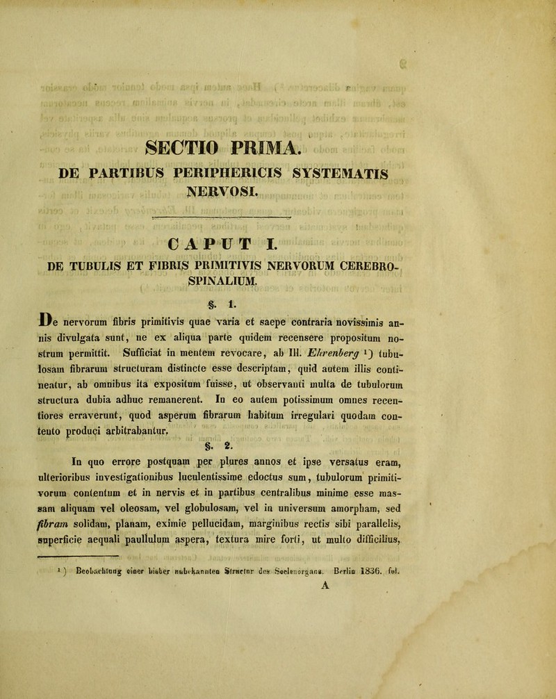 SECTIO PRIMA. DE PARTIBUS PERIPHERICIS SYSTEMATIS NERVOSI. CAPUT I. DE TUBULIS ET FIBRIS PRIMITIVIS NERVORUM CEREBRO- SPINALIUM. §. 1. De nervorum fibris primitivis quae varia et saepe contraria novissimis an- nis divulgata sunt, ne ex aliqua parte quidem recensere propositum no- strum permittit. Sufficiat in mentem revocare, ab 111. Ehrenberg tubu- losam fibrarum structuram distincte esse descriptam, quid autem illis conti- neatur, ab omnibus ita expositum fuisse, ut observanti multa de tubulorum structura dubia adhuc remanerent. In eo autem potissimum omnes recen- tiores erraverunt, quod asperum fibrarum habitum irregulari quodam con- tento produqi arbitrabantur, §. 2. In quo errore postquam per plures annos et ipse versatus eram, ulterioribus investigationibus luculentissime edoctus sum, tubulorum primiti- vorum contentum et in nervis et in partibus centralibus minime esse mas- sam aliquam vel oleosam, vel globulosam, vel in universum amorpham, sed fibram solidam, planam, eximie pellucidam, marginibus rectis sibi parallelis, superficie aequali paullulum aspera, textura mire forti, ut multo difficilius, 1 ) Bcobaelilnng einer bisber nubekannten Sfrnefnr dos Secleuorgana. Berlio 1836. fui. A