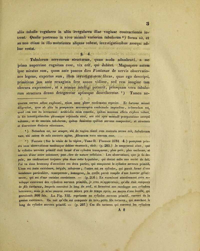 aliis tubulis regulares in aliis irregulares illae vaginae contractiones in- trent. Qualis postremo in vivo animali variorum tubulorum 6) forma sit, et an non etiam in illo mutationes aliquas subeat, investigationibus assequi ad- huc restat, §. 4, Tubulorum nerveorum structuram, quam modo adumbravi, a me primo nuperrime cognitam esse, vix erit, qui dubitet. Magnopere autem ipse miratus sum, quum ante paucos dies Fontanae de nervis observatio- nes legens, expertus sum, illum investigatorem fibras, quas ego descripsi, primitiyas jam ante sexaginta fere annos vidisse, sed rem imagine tam obscura expressisse, ut a nemine intelligi potuerit, priusquam vera tubulo- rum structura deouo detegeretur aptiusque describeretur. 7) Tamen ne- ■ — - --- ■ quorum nervos adhuc exploravi, etiam nunc plane confirmatas reperire. Et fortasse minori diligentiae, quae ah aliis in praeparata microscopira conficienda impenditur, tribuendum est, quod rem non ita invenerunt: artificialia enim remedia, quibus manuum officia explere voluDt, in his investigationibus plerumque rejicienda sunt, nec nisi apta manuali praeparatione assequi valemus, ut de omnium tubulorum, quibus funiculus quilibet nerveus componitur, et structura et dimensione distincte edoceamur. * ) Notaudum est, me semper, ubi de vagina simul cum contento sermo erit, tubulorum voce, ubi autem de solo contento agitur, fibrarum voco usurum esse. 7) Fontana ( Sur le vdnin de Ja vipere, Tome II, Florence 1781. 4.) postqnam prio- res suas observationes easdemque dubias enarravit, dicit; (p. 205.) Je soupeonnai alors, que le cylindre nervenx primitif etait forrnt* d’un cylindre trausparent, plus petit, plus uniforme, et couvert d’une autre snbstance, pent -etre de nature cellnlaire. Les observations, que je fis de- pilis, me confirmerent tonjours plus daus cette hvpotbese, qui devjnt enfin une verite de fait. J’ai vn daus beaucoup doccasions ces deux parties, qui composcnt le cylindre nerveux primitif. L’une est toute exterieiire, in^gale, raboteuse ; fantre est uo cylindre, qui paroit forrne d’une membrane particuliere, trausparenle, bomogene, la quelle paroit remplie d’uue humeur gelati- neuse, qui est d’une certaine consislance. (p. 206.) En examioant attentivement celte en- veloppe exterieiire des cylindres nerveux primitifs, je crus in’appercevojr, qu’elle etoit composee de Jils tortueux„ lesqnels courojent Je long du nerf, et forinoient une euveloppe aux cylindres interieurs; mais je m’eu assurai encore mieux peu de teiups apres, au moyen d une lentille, qui grossissait 800 fojs. La Fig. YUI. represente un cylindre nerveux primitif, couvert de la guaioe exterieiire. Ou voit qu’elle est composde de tres-petits fils tortueux, qui marchent le long du cylindre nerveux primitif. — (p. 207.) Ces fils tortueux qui couvrent les cylindres A 2 *