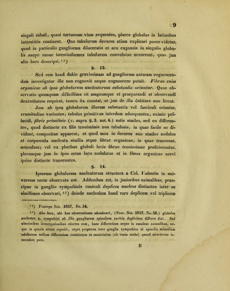 singuli tubuli, quasi tortuosam viam sequentes, plures globulos in latioribus interstitiis continent. Quo tubulorum decursu etiam explicari posse videtur, quod in particulis gangliorum dilaceratis et acu expansis in singulis globu- lis saepe ansae intestiniformes tubulorum convolutae occurrunt, quas jam alio loco descripsi, 14} §. 13. Sed rem baud dubie gravissimam ad gangliorum naturam cognoscen- dam investigator ille non cognovit neque cognoscere potuit. Fibrae enim organicae ab ipsa globulorum nucleatorum substantia oriuntur. Quae ob- servatio quamquam difficillima sit magnamque et praeparandi et observandi dexteritatem requirat, tamen ita constat, ut jam de illa dubitare non liceat. Jam ab ipsa globulorum illorum substantia vel fasciculi oriuntur, crassitudine variantes, tubulos ^primitivos interdum adaequantes, eximie pel- lucidi, fibris primitivis (v. supra §» 3. not. 6.) satis similes, sed eo differen- tes, quod distincte ex filis tenuissimis non tubulosis, in quae facile se di- vidunt, compositae apparent, et quod mox in decursu suo similes nodulos et corpuscula nucleata similia atque fibrae organicae, in quas transeunt, ostendunt; vel ex pluribus globuli locis fibrae tenuissimae proficiscuntur, plerumque jam in ipso ortus loco uodulatae et in fibras prganicas nervi ipsius distincte transeuntes. §. 14. Ipsorum globulorum nucleatorum structura a Cei. Valentin in uni- versum recte observata est. Addendum est, in junioribus animalibus, prae- cipue in gangliis sympathicis cuniculi duplices nucleos distinctos inter se simillimos observari, deinde nucleolum haud raro duplicem vel triplicem 14) Frorieps Not. 1837. No. 54, 15) Alio loco, ubi has observationes adumbravi, (Fror. Not. 1837. No. 58.) globulos pupleatos n. sympathici ab illis gangliorum spinalium ijocleis duplicibus differre dixi. Sed ulterioribus investigationibus edoctus sum, hanc differentiam neque in omnibus animalibus, ne- que in quavis aetate reperiri, atque propterea inter ganglia sympathica et spinalia animalium 'adultorum nullam differentiam constantem et essentialem (sit venia verbo) quoad structuram in- tercedere puto. B