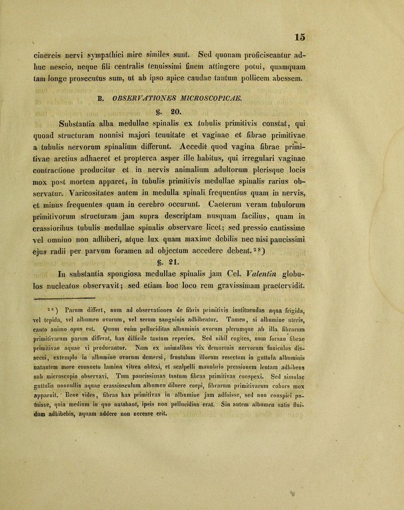 cinereis nervi sympathici mire similes sunt. Sed quonam proficiscantur ad- huc nescio, neque fili centralis tenuissimi finem attingere potui, quamquam tam longe prosecutus sum, ut ab ipso apice caudae tantum pollicem abessem. B. OBSERVATIONES M1CROSCOPICAE. §. 20. Substantia alba medullae spinalis ex tubulis primitivis constat, qui quoad structuram nonnisi majori tenuitate et vaginae et fibrae primitivae a tubulis nervorum spinalium differunt. Accedit- quod vagina fibrae primi- tivae arctius adhaeret et propterea asper ille habitus, qui irregulari vaginae contractione producitur et in nervis animalium adultorum plerisque locis mox post mortem apparet, in tubulis primitivis medullae spinalis rarius ob- servatur. Varicositates autem in medulla spinali frequentius quam in nervis, et minus frequentes quam in cerebro occurunt. Caeterum veram tubulorum primitivorum structuram jam supra descriptam nusquam facilius, quam in crassioribus tubulis medullae spinalis observare licet; sed pressio cautissime vel omnino non adhiberi, atque lux quam maxime debilis nec nisi paucissimi ejus radii per parvum foramen ad objectum accedere debent.28) §. 21. In substantia spongiosa medullae spinalis jam Cei. Valentin globu- los nucleatos observavit; sed etiam hoc loco rem gravissimam praetervidit. 2S) Parum differt, num ad observationes de fibris primitivis instituendas aqua frigida, vel tepida, vel albumen ovorum, vel serum sanguinis adhibeatur. Tamen, si albumine uteris, cauto animo opus est. Quum enim pellucidifas albuminis ovorum plerumque ab illa fibrarum primitivarum parum differat, has difficile tantum reperies. Sed nihil cogites, nnm forsan fibrae primitivae aquae vi producantur. Nam ex animalibus vix demortuis nervorum funiculos dis- secui, extemplo in albumine ovorum demersi, frustulum illorum resectum in guttula albuminis natantem more consueto lamina vitrea obtexi, et scalpelli manubrio pressionem lentam adhibens sub microscopio observavi. Tum paucissimas tantum fibras primitivas conspexi. Sed simulae guttulis nonnullis aquae crassiusculum albumen diluere coepi, fibrarum primitivarum cohors mox apparuit. Bene vides, fibras has primitivas in albnmine jam adfuisse, sed non conspici po- tuisse, quia medium in quo natabant, ipsis non pellucidius erat. Sin autem albumen satis flui- dum adhibebis, aquam addere non necesse erit.