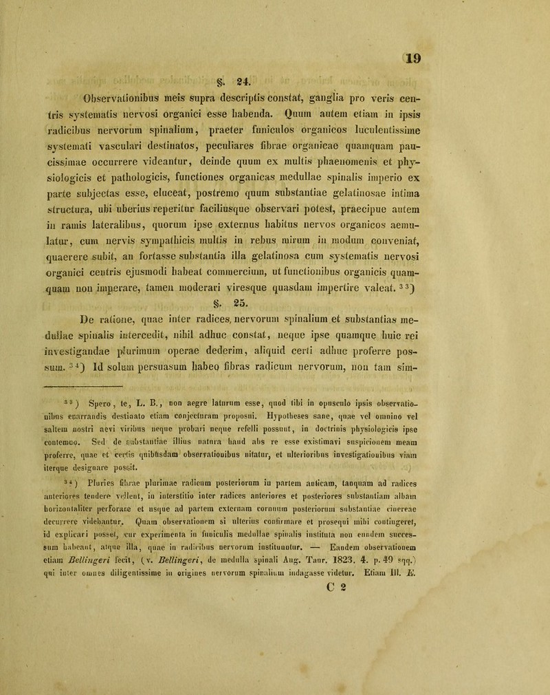 §. 24. Observationibus meis supra descriptis constat, ganglia pro veris cen- tris systematis nervosi organici esse habenda. Quum autem etiam in ipsis radicibus nervorum spinalium, praeter funiculos organicos luculentissime systemati vasculari destinatos, peculiares librae organicae quamquam pau- cissimae occurrere videantur, deinde quum ex multis phaenomenis et phy- siologicis et pathologicis, functiones organicas medullae spinalis imperio ex parte subjectas esse, eluceat, postremo quum substantiae gelatinosae intima structura, ubi uberius reperitur faciliusque observari potest, praecipue autem in ramis lateralibus, quorum ipse externus habitus nervos organicos aemu- latur, cum nervis sympathicis multis in rebus mirum in modum conveniat, quaerere subit, an fortasse substantia illa gelatinosa cum systematis nervosi organici centris ejusmodi habeat commercium, ut functionibus organicis quam- quayi non imperare, tamen moderari viresque quasdam impertire valeat. 3 3) §. 25. De ratione, quae inter radices, nervorum spinalium et substantias me- dullae spinalis intercedit, nihil adhuc constat, neque ipse quamque huic rei investigandae plurimum operae dederim, aliquid certi adhuc proferre pos- sum. 34) Id solum persuasum habep fibras radicum nervorum, non tam sim- 3 3 ) Spero, te, L. B., non aegre laturum esse, quod tibi in opusculo ipsis observatio- nibus enarrandis destinato etiam conjecturam proposui. Hypotheses sane, (piae vel omnino vel saltem nostri aevi viribus neque probari neque refelli possunt, in doctrinis physiologicis ipse contemno. Sed de substantiae illius natura haud abs re esse existimavi suspicionem meam proferre, quae et certis qnibfisdam observationibus nitatur, et ulterioribus iuvestigaliouibns viam iterque designare possit. 3 4) Pluries fibrae plurimae radicum posteriorum iu partem anticam, tanquam ad radices anteriores tendere vellent, in interstitio inter radices anteriores et posteriores substantiam albam horizontaliter perforare et usque ad partem externam cornuum posteriorum substantiae cinereae decurrere videbantur. Quam observationem si ulterius confirmare et prosequi mihi contingeret, id explicari posset, cur experimenta in funiculis medullae spinalis instituta nou eundem succes- sum habeant, atque illa, quae in radicibus nervorum instiluuutur. — Eandem observationem etiam Bellingeri fecit, (v. Bellingeri, de medulla spinali Aug. Tanr. 1823. 4. p. 40 sqq,%. qni inter omnes diligentissime iu origines nervorum spinalium indagasse videtur. Etiam 111. E. C 2