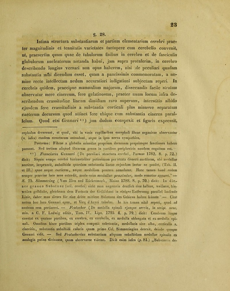 §. 28. Intima structura substantiarum et partium elementarium cerebri prae- ter magnitudinis et tenuitatis varietates tantopere cum cerebello convenit, ut, praesertim quum quae de tubulorum finibus in cerebro et de fasciculis globulorum nucleatorum notanda liabui, jam supra protulerim, in cerebro describendo longius versari non opus haberem, nisi jde peculiari quadam substantia milii dicendum esset, quam a paucissimis commemoratam, a ne- mine recte intellectam nedum accuratiori indigationi subjectam reperi. I11 cerebris quidem, praecipue mammalium majorum, dissecandis facile stratum observatur mere cinereum, fere gelatinosum, praeter unum locum infra de- scribendum crassitudine lineam dimidiam raro superans, interstitio albido ejusdem fere crassitudinis a substantia corticali plus minusve separatum caeterum decursum quod attinet fere ubique cum substantia cinerea paral- lelum. Quod etsi Gennciri 4 jam dudum conspexit et figuris expressit, cephalon decurrunt, et quod, nbi ia rasis capillaribus encephali fibrae organicae observantur (v. infra) eandem structuram ostendunt, atque in ipso nervo sympathico. Postremo: Fibrae a globulis oriundae proprium decursum propriasqne functiones habere possunt. Sed tertium aliquod fibrarum genus in partibus periphericis nondum cognitum est. ' 41) Franciscus Gennari (De peculiari structura cerebri, Parmae 1782. 8. p. 72.) dicit: Siquis nempe cerebri horizonfaliter potissimum per strata dissecti corticem, ubi medullae nectitur, inspexerit, subalbida quaedam substantia lineae cujnsdam instar se prodet, (Tab. II. et III.) quae neque corticem, neque medullam prorsus aemulatur. Haec tamen haud eodem semper praecise loco sese ostendit, modo enim medullae proximior, modo remotior apparet.” — S. Th. Sommering (Yom Hiru und Riickenmark, Mainz 1788. 8. p. 70.) dicit: In die- ser grauen Substanz (sci!, cerebri) sieht man ungeniein deuflich eine bellere, weifsere, bis— wcilen gelbliche, gleichsam dem Fortsatz der Gefiiifshaut in einiger Entfernung parallel lanfende Linie, daher man dioses fur eine dritte mittlere Substanz des Gehirus balteu konute.” — Citat autem boc loco Gennari opus, et Yicq dAzyri tabulas. In his tamen nihil reperi, quod ad nostram rem pertineret. ■— Frotseher (De medulla spinali ejusque nervis, in script. nenr. min. a C. F. Ludwig editis, Totn. IY. Lips. 1795. 4. p. 79.) dicit: Cerebrum itaque constat ex quatuor partibus, ex cerebro, ex cerebello, ex medulla oblongata et ex medulla spi- nali. Omnibus hisce partibus triplex competit substantia, medullaris sive alba, corticalis s. ciuerilia, substantia subalbidi coloris qnam primo Cei. Sommeringius detexit, deinde quoque Gennari vidit. — Sed Frotscherius substantiam aliquam subalbidam medullae spinalis ex analogia potius divinasse, quam observasse videtur. Duit enim infra (p. 81.) „Substan:ia de-